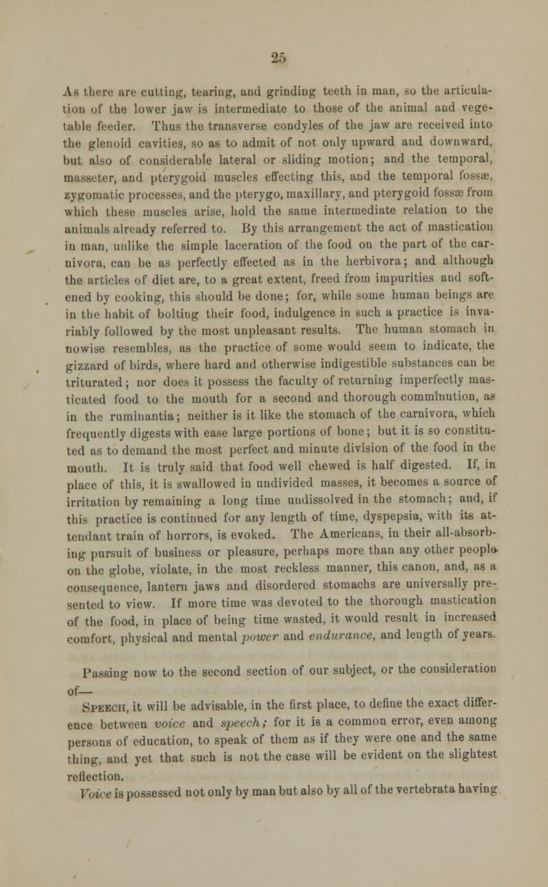 As there are cutting, tearing, and grinding teeth in man, so the articula- tion uf the lower jaw is intermediate to those of the animal and vege- table feeder. Thus the transverse condyles of the jaw are received into the glenoid cavities, so as to admit of not only upward and downward, but also of considerable lateral or sliding motion; and the temporal, masseter, and pterygoid muscles effecting this, and the temporal fossa, zygomatic processes, and the pterygo, maxillary, and pterygoid fossae from which these muscles arise, hold the same intermediate relation to the animals already referred to. By this arrangement the act of mastication in man, unlike the simple laceration of the food on the part of the car- nivora, can be as perfectly effected as in the herbivora; and although the articles of diet are, to a great extent, freed from impurities and soft- ened by cooking, this should be done; for, while some human beings are in the habit of bolting their food, indulgence in such a practice is inva- riably followed by the most unpleasant results. The human stomach in nowise resembles, as the practice of some would seem to indicate, the gizzard of birds, where hard and otherwise indigestible substances can be triturated; nor does it possess the faculty of returning imperfectly mas- ticated food to the mouth for a second and thorough comminution, as in the ruminantia; neither is it like the stomach of the carnivora, which frequently digests with ease large portions of bone; but it is so constitu- ted as to demand the most perfect and minute division of the food in the mouth. It is truly said that food well chewed is half digested. If, in place of this, it is swallowed in undivided masses, it becomes a source of irritation by remaining a long time undissolved in the stomach; and, if this practice is continued for any length of time, dyspepsia, with its at- tendant train of horrors, is evoked. The Americans, in their all-absorb- iug pursuit of business or pleasure, perhaps more than any other people- on the globe, violate, in the most reckless manner, this canon, and, as a consequence, lantern jaws and disordered stomachs are universally pre- sented to view. If more time was devoted to the thorough mastication of the food, in place of being time wasted, it would result in increased comfort, physical and mental power and endurance, and length of years. Passing now to the second section of our subject, or the consideration of— Speech, it will be advisable, in the first place, to define the exact differ- ence between voice and speech; for it is a common error, even among persons of education, to speak of them as if they were one and the same thing, and yet that such is not the case will be evident on the slightest reflection. Voice is possessed not only by man but also by all of the vertebrata having