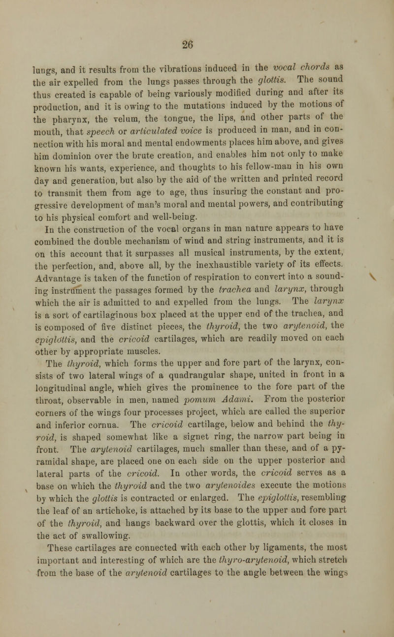 lungs, and it results from the vibrations induced in the vocal chords as the air expelled from the lungs passes through the glottis. The sound thus created is capable of being variously modified during and after its production, and it is owing to the mutations induced by the motions of the pharynx, the velum, the tongue, the lips, and other parts of the mouth, that speech or articulated voice is produced in man, and in con- nection with his moral and mental endowments places him above, and gives him dominion over the brute creation, and enables him not only to make known his wants, experience, and thoughts to his fellow-mau in his own day and generation, but also by the aid of the written and printed record to transmit them from age to age, thus insuring the constant and pro- gressive development of man's moral and mental powers, and contributing to his physical comfort and well-being. In the construction of the vocal organs in man nature appears to have combined the double mechanism of wind and string instruments, and it is on this account that it surpasses all musical instruments, by the extent, the perfection, and, above all, by the inexhaustible variety of its effects. Advantage is taken of the function of respiration to convert into a sound- V ing instrument the passages formed by the trachea and larynx, through which the air is admitted to and expelled from the lungs. The larynx is a sort of cartilaginous box placed at the upper end of the trachea, and is composed of five distinct pieces, the thyroid, the two arytenoid, the epiglottis, and the cricoid cartilages, which are readily moved on each other by appropriate muscles. The thyroid, which forms the upper and fore part of the larynx, con- sists of two lateral wings of a quadrangular shape, united in front in a longitudinal angle, which gives the prominence to the fore part of the throat, observable in men, named pomum Adami. From the posterior corners of the wings four processes project, which are called the superior and inferior cornua. The cricoid cartilage, below and behind the thy- roid, is shaped somewhat like a signet ring, the narrow part being in front. The arytenoid cartilages, much smaller than these, and of a py- ramidal shape, are placed one on each side on the upper posterior and lateral parts of the cricoid. In other words, the cricoid serves as a base on which the thyroid and the two arytenoides execute the motions by which the glottis is contracted or enlarged. The epiglottis, resembling the leaf of an artichoke, is attached by its base to the upper and fore part of the thyroid, and hangs backward over the glottis, which it closes in the act of swallowing. These cartilages are connected with each other by ligaments, the most important and interesting of which are the thyro-arytenoid, which stretch from the base of the arytenoid cartilages to the angle between the wings