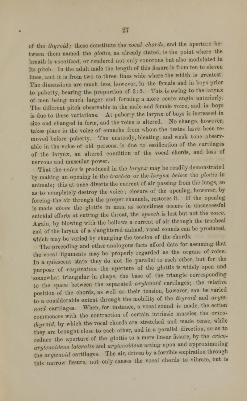 of the thyroid; these constitute the vocal chords, and the aperture be- tween them named the glottis, as already stated, is the point where the breath is vocalized, or rendered not only sonorous but also modulated in its pitch. In the adult male the length of this fissure is from ten to eleven lines, and it is from two to three lines wide where the width is greatest. The dimensions are much less, however, in the female and in boys prior to puberty, bearing the proportion of 3:2. This is owing to the larynx of men being much larger and forming a more acute angle anteriorly. The different pitch observable in the male and female voice, and in boys is due to these variations. At puberty the larynx of boys is increased in size and changed in form, and the voice is altered. No change, however, takes place in the voice of eunuchs from whom the testes have been re- moved before puberty. The unsteady, bleating, and weak tone observ- able in the voice of old persons, is due to ossification of the cartilages of the larynx, an altered condition of the vocal chords, and loss of nervous and muscular power. That the voice is produced in the larynx may be readily demonstrated by making an opening in the trachea or the larynx below the glottis in animals; this at once diverts the current of air passing from the lungs, so as to completely destroy the voice ; closure of the opening, however, by forcing the air through the proper channels, restores it. If the opening is made above the glottis in man, as sometimes occurs in unsuccessful suicidal efforts at cutting the throat, the speech is lost but not the voice. Again, by blowing with the bellows a current of air through the tracheal end of the larynx of a slaughtered animal, vocal sounds can be produced, which may be varied by changing the tension of the chords. The preceding and other analogous facts afford data for assuming that the vocal ligaments may be properly regarded as the organs of voice. In a quiescent state they do not lie parallel to each other, but for the purpose of respiration the aperture of the glottis is widely open and somewhat triangular in shape, the base of the triangle corresponding to the space between the separated arytenoid cartilages; the relative position of the chords, as well as their tension, however, can be varied to a considerable extent through the mobility of the thyroid and aryte- noid cartilages. When, for instance, a vocal sound is made, the action commences with the contraction of certain intrinsic muscles, the crico- thyroid, by which the vocal chords are stretched and made tense, while they are brought close to each other, and in a parallel direction, so as to reduce the aperture of the glottis to a mere linear fissure, by the crico- arytenoideus lateralis and arytenoideus acting upon and approximating the arytenoid cartilages. The air, driven by a forcible expiration through this narrow fissure, not only causes the vocal chords to vibrate, but is