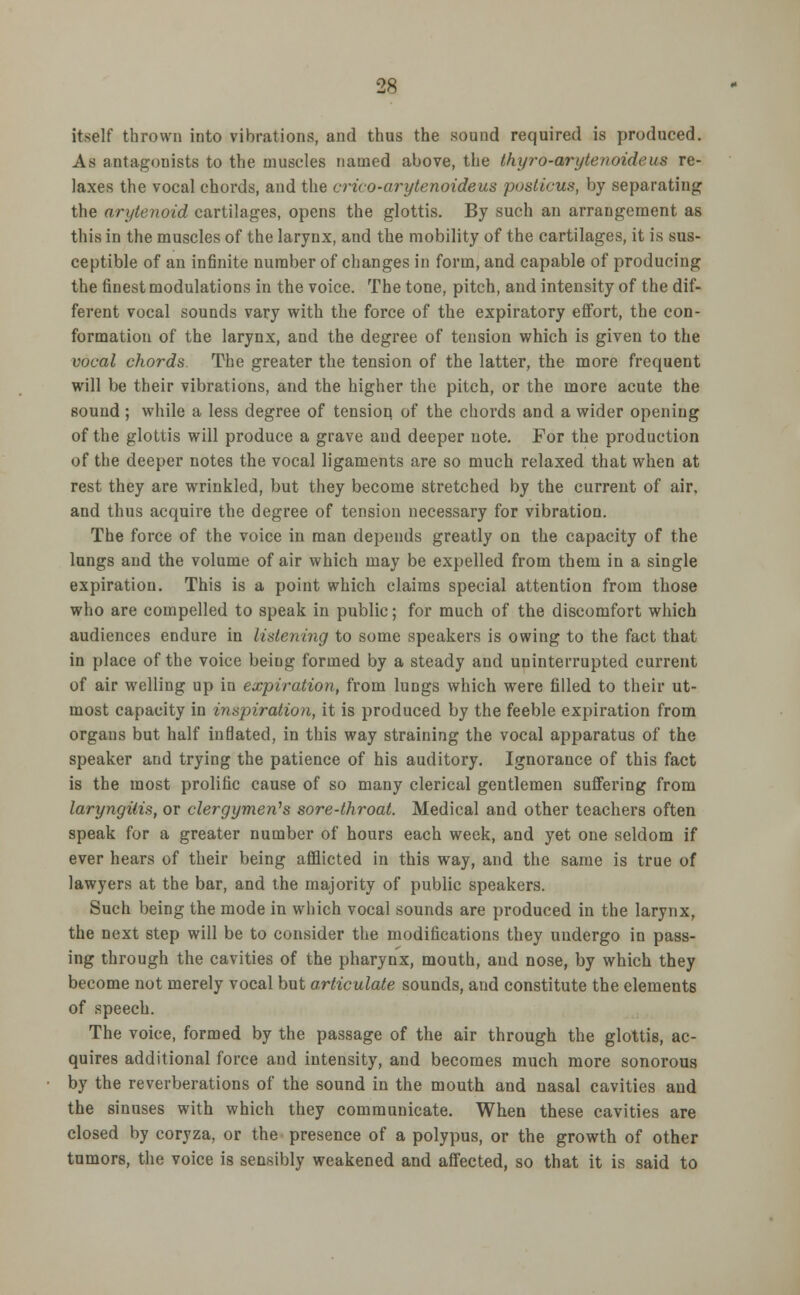 itself thrown into vibrations, and thus the sound required is produced. As antagonists to the muscles named above, the thyro-arytenoideus re- laxes the vocal chords, and the crico-arytenoideus posticus, by separating the arytenoid cartilages, opens the glottis. By such an arrangement as this in the muscles of the larynx, and the mobility of the cartilages, it is sus- ceptible of an infinite number of changes in form, and capable of producing the finest modulations in the voice. The tone, pitch, and intensity of the dif- ferent vocal sounds vary with the force of the expiratory effort, the con- formation of the larynx, and the degree of tension which is given to the vocal chords. The greater the tension of the latter, the more frequent will be their vibrations, and the higher the pitch, or the more acute the sound ; while a less degree of tension of the chords and a wider opening of the glottis will produce a grave and deeper note. For the production of the deeper notes the vocal ligaments are so much relaxed that when at rest they are wrinkled, but they become stretched by the current of air, and thus acquire the degree of tension necessary for vibration. The force of the voice in man depends greatly on the capacity of the lungs and the volume of air which may be expelled from them in a single expiration. This is a point which claims special attention from those who are compelled to speak in public; for much of the discomfort which audiences endure in listening to some speakers is owing to the fact that in place of the voice being formed by a steady and uninterrupted current of air welling up in expiration, from lungs which were filled to their ut- most capacity in inspiration, it is produced by the feeble expiration from organs but half inflated, in this way straining the vocal apparatus of the speaker and trying the patience of his auditory. Ignorance of this fact is the most prolific cause of so many clerical gentlemen suffering from laryngitis, or clergymen's sore-throat. Medical and other teachers often speak for a greater number of hours each week, and yet one seldom if ever hears of their being afflicted in this way, and the same is true of lawyers at the bar, and the majority of public speakers. Such being the mode in which vocal sounds are produced in the larynx, the next step will be to consider the modifications they undergo in pass- ing through the cavities of the pharynx, mouth, and nose, by which they become not merely vocal but articulate sounds, and constitute the elements of speech. The voice, formed by the passage of the air through the glottis, ac- quires additional force and intensity, and becomes much more sonorous by the reverberations of the sound in the mouth and nasal cavities and the sinuses with which they communicate. When these cavities are closed by coryza, or the presence of a polypus, or the growth of other tumors, the voice is sensibly weakened and affected, so that it is said to