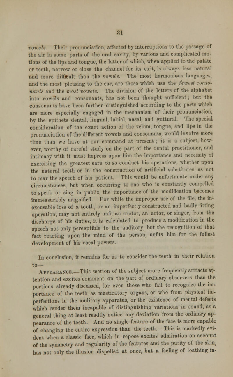 vowels. Their pronunciation, affected by interruptions to the passage of the air in some parts of the oral cavity, by various and complicated mo- tions of the lips and tongue, the latter of which, when applied to the palate or teeth, narrow or close the channel for its exit, is always less natural and more difficult than the vowels. The most harmonious languages, and the most pleasing to the ear, are those which use the fewest conso- nants and the most vowels. The division of the letters of the alphabet into vowels and consonants, has not been thought sufficient; but the consonants have been further distinguished according to the parts which are more especially engaged in the mechanism of their pronunciation, by the epithets dental, lingual, labial, nasal, and guttural. The special consideration of the exact action of the velum, tongue, and lips in the pronunciation of the different vowels and consonants, would involve more time than we have at our command at present; it is a subject, how- ever, worthy of careful study on the part of the dental practitioner, and intimacy with it must impress upon him the importance and necessity of exercising the greatest care to so conduct his operations, whether upon the natural teeth or in the construction of artificial substitutes, as not to mar the speech of his patient. This would be unfortunate under any circumstances, but when occurring to one who is constantly compelled to speak or sing in public, the importance of the modification becomes immeasurably magnified. For while the improper use of the file, the in- excusable loss of a tooth, or an imperfectly constructed and badly-fitting operation, may not entirely unfit an orator, an actor, or singer, from the discharge of his duties, it is calculated to produce a modification in the speech not only perceptible to the auditory, but the recognition of that fact reacting upon the mind of the person, unfits him for the fullest development of his vocal powers. In conclusion, it remains for us to consider the teeth in their relation to— Appearance.—This section of the subject more frequently attracts at- tention and excites comment on the part of ordinary observers than the portions already discussed, for even those who fail to recognize the im- portance of the teeth as masticatory organs, or who from physical im- perfections in the auditory apparatus, or the existence of mental defects which render them incapable of distinguishing variations in sound, as a general thing at least readily notice any deviation from the ordinary ap- pearance of the teeth. And no single feature of the face is more capable of changing the entire expression than the teeth. This is markedly evi- dent when a classic face, which in repose excites admiration on account of the symmetry and regularity of the features and the purity of the skin, has not only the illusion dispelled at once, but a feeling of loathing in-