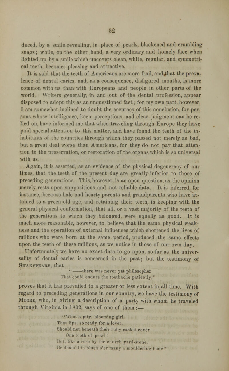 duced, by a smile revealing, in place of pearls, blackened and crumbling- snags ; while, on the other hand, a very ordinary and homely face when lighted up by a smile which uncovers clean, white, regular, and symmetri- cal teeth, becomes pleasing and attractive. It is said that the teeth of Americans are more frail, andjihat the preva- lence of dental caries, and, as a consequence, disfigured mouths, is more common with us than with Europeans and people in other parts of the world. Writers generally, in and out of the dental profession, appear disposed to adopt this as an unquestioned fact; for my own part, however, I am aomewhat inclined to doubt the accuracy of this conclusion, for per- sons whose intelligence, keen perceptions, and clear judgment can be re- lied on, have informed me that when traveliug through Europe they have paid special attention to this matter, and have found the teeth of the in- habitants of the countries through which they passed not merely as bad, but a great deal worse than Americans, for they do not pay that atten- tion to the preservation, or restoration of the organs which is so universal with us. Again, it is asserted, as an evidence of the physical degeneracy of our times, that the teeth of the present day are greatly inferior to those of preceding generations. This, however, is an open question, as the opinion merely rests upon suppositions and not reliable data. It is inferred, for instance, because hale and hearty parents and grandparents who have at- tained to a green old age, and retaining their teeth, in keeping with the general physical conformation, that all, or a vast majority of the teeth of the generations to which they belonged, were equally as good. It is much more reasonable, however, to believe that the same physical weak- ness and the operation of external influences which shortened the lives of millions who were born at the same period, produced the same effects upon the teeth of these millions, as we notice in those of our own day. Unfortunately we have no exact data to go upon, so far as the univer- sality of dental caries is concerned in the past; but the testimony of Shakspeare, that  there was never yet philosopher That could enaure the toothache patiently, proves that it has prevailed to a greater or less extent in all time. With regard to preceding generations in our country, we have the testimony of Moore, who, in giving a description of a party with whom he traveled through Virginia in 1802, says of one of them :— What a pity, blooming girl. That lips, so ready for a lover, Should not beneath their ruby casket cover One tooth of pearl! But, like a rose by tlie churcb-yard-stone, Be 'looin'd to blush o'er many a mouldering bone!