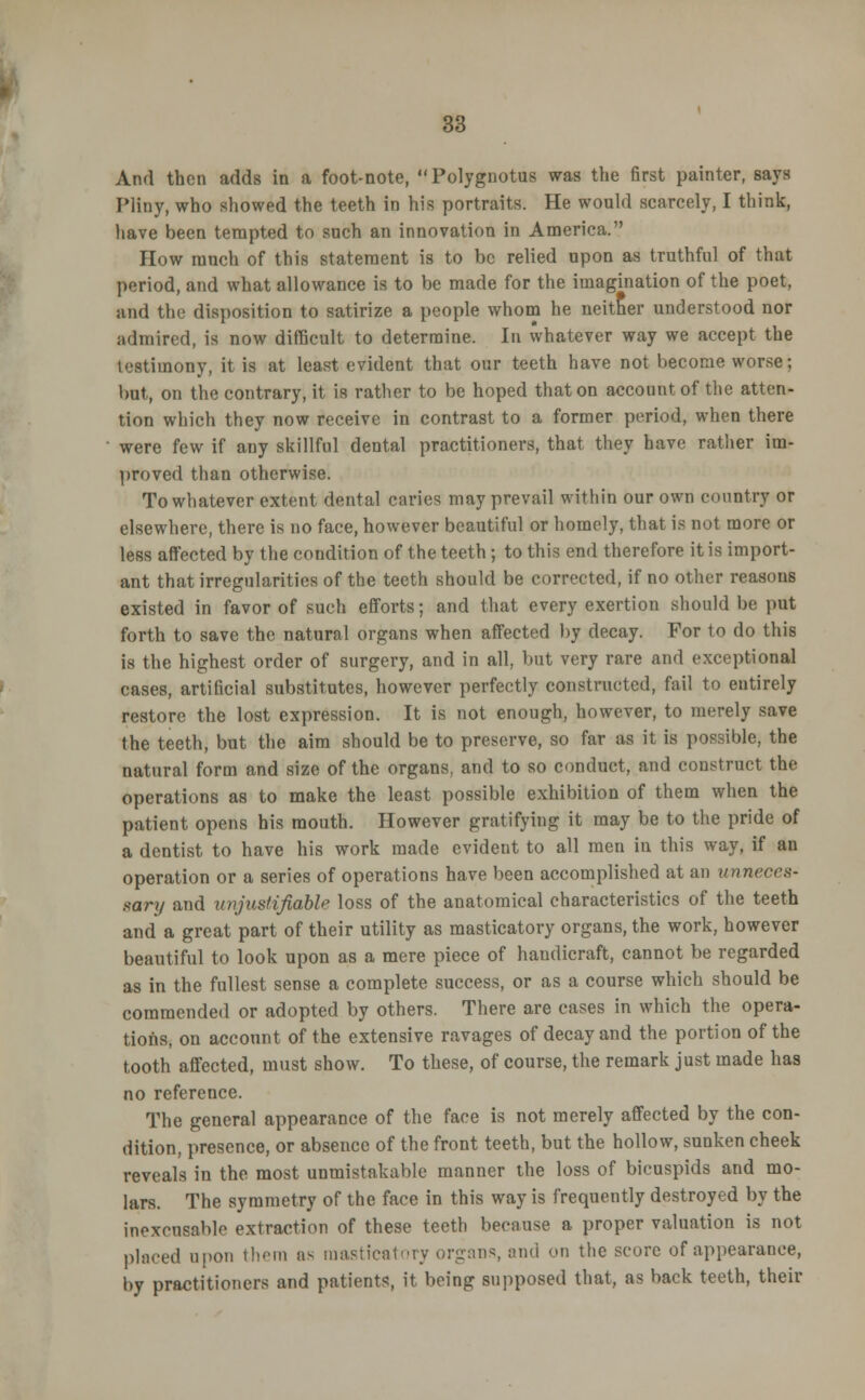 And then adds in a foot-note, Polygnotus was the first painter, says Pliny, who showed the teeth in his portraits. He would scarcely, I think, have been tempted to such an innovation in America. How much of this statement is to be relied upon as truthful of that period, and what allowance is to be made for the imagination of the poet, and the disposition to satirize a people whom he neither understood nor admired, is now difficult to determine. In whatever way we accept the testimony, it is at least evident that our teeth have not become worse; but, on the contrary, it is rather to be hoped that on account of the atten- tion which they now receive in contrast to a former period, when there were few if any skillful dental practitioners, that they have rather im- proved than otherwise. To whatever extent dental caries may prevail within our own country or elsewhere, there is no face, however beautiful or homely, that is not more or less affected by the condition of the teeth; to this end therefore it is import- ant that irregularities of the teeth should be corrected, if no other reasons existed in favor of such efforts; and that every exertion should be put forth to save the natural organs when affected by decay. For to do this is the highest order of surgery, and in all, but very rare and exceptional cases, artificial substitutes, however perfectly constructed, fail to entirely restore the lost expression. It is not enough, however, to merely save the teeth, but the aim should be to preserve, so far as it is possible, the natural form and size of the organs, and to so conduct, and construct the operations as to make the least possible exhibition of them when the patient opens his mouth. However gratifying it may be to the pride of a dentist to have his work made evident to all men in this way, if an operation or a series of operations have been accomplished at an unneces- sary and unjustifiable loss of the anatomical characteristics of the teeth and a great part of their utility as masticatory organs, the work, however beautiful to look upon as a mere piece of handicraft, cannot be regarded as in the fullest sense a complete success, or as a course which should be commended or adopted by others. There are cases in which the opera- tions, on account of the extensive ravages of decay and the portion of the tooth affected, must show. To these, of course, the remark just made has no reference. The general appearance of the face is not merely affected by the con- dition, presence, or absence of the front teeth, but the hollow, sunken cheek reveals in the most unmistakable manner the loss of bicuspids and mo- lars. The symmetry of the face in this way is frequently destroyed by the inexcusable extraction of these teeth because a proper valuation is not placed upon them as masticatory organs, and on the score of appearance, by practitioners and patients, it being supposed that, as back teeth, their