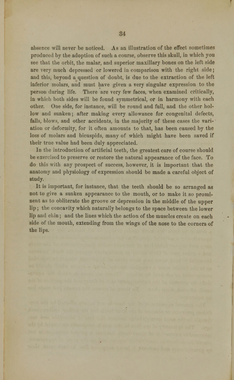 absence will never be noticed. As an illustration of the effect sometimes produced by the adoption of such a course, observe this skull, iu which you see that the orbit, the malar, and superior maxillary bones on the left side are very much depressed or lowered in comparison with the right side; and this, beyond a question of doubt, is due to the extraction of the left inferior molars, and must have given a very singular expression to the person during life. There are very few faces, when examined critically, in which both sides will be found symmetrical, or in harmony with each other. One side, for instance, will be round and full, and the other hol- low and sunken; after making every allowance for congenital defects, falls, blows, and other accidents, in the majority of these cases the vari- ation or deformity, for it often amounts to that, has been caused by the loss of molars and bicuspids, many of which might have been saved if their true value had been duly appreciated. In the introduction of artificial teeth, the greatest care of course should be exercised to preserve or restore the natural appearance of the face. To do this with any prospect of success, however, it is important that the anatomy and physiology of expression should be made a careful object of study. It is important, for instance, that the teeth should be so arranged as not to give a sunken appearance to the mouth, or to make it so promi- nent as to obliterate the groove or depression in the middle of the upper lip; the concavity which naturally belongs to the space between the lower lip and chin; and the lines which the action of the muscles create on each side of the mouth, extending from the wings of the nose to the corners of the lips.