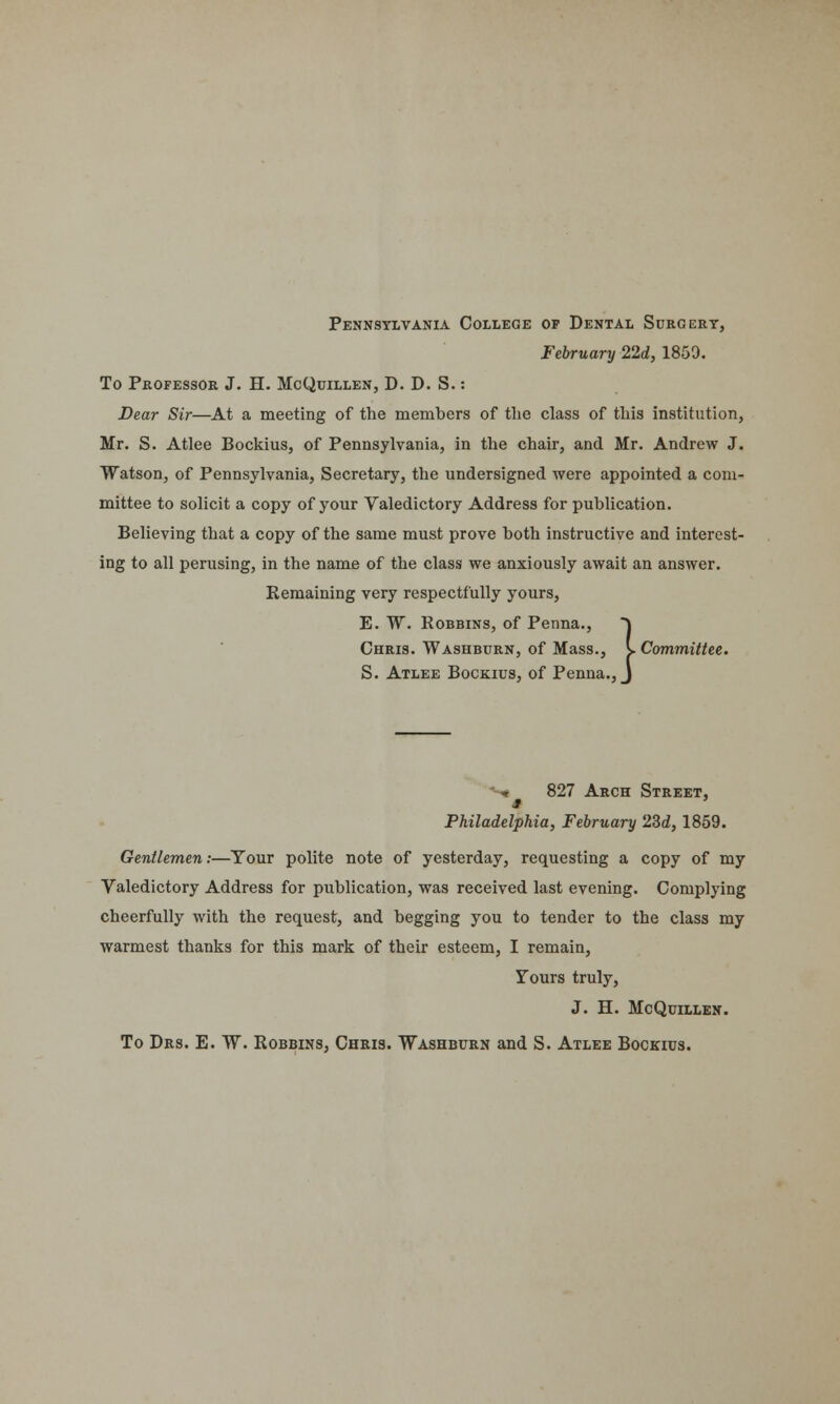 Pennsylvania College of Dental Surgery, February 22d, 1859. To Professor J. H. McQuillen, D. D. S.: Dear Sir—At a meeting of the members of the class of this institution, Mr. S. Atlee Bockius, of Pennsylvania, in the chair, and Mr. Andrew J. Watson, of Pennsylvania, Secretary, the undersigned were appointed a com- mittee to solicit a copy of your Valedictory Address for publication. Believing that a copy of the same must prove both instructive and interest- ing to all perusing, in the name of the class we anxiously await an answer. Remaining very respectfully yours, E. W. Robbins, of Penna., ~\ Chris. Washburn, of Mass., S. Committee. S. Atlee Bockius, of Penna., J w 827 Arch Street, Philadelphia, February 23d, 1859. Gentlemen:—Tour polite note of yesterday, requesting a copy of my Valedictory Address for publication, was received last evening. Complying cheerfully with the request, and begging you to tender to the class my warmest thanks for this mark of their esteem, I remain, Yours truly, J. H. McQuillen. To Drs. E. W. Bobbins, Chris. Washburn and S. Atlee Bockius.