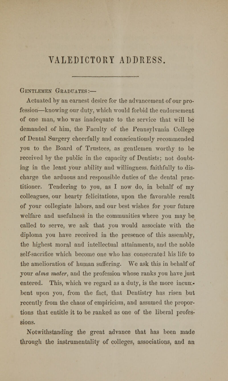 Gentlemen Graduates:— Actuated by an earnest desire for the advancement of our pro- fession—knowing our duty, which would forbid the endorsement of one man, who was inadequate to the service that will be demanded of him, the Faculty of the Pennsylvania College of Dental Surgery cheerfully and conscientiously recommended you to the Board of Trustees, as gentlemen worthy to be received by the public in the capacity of Dentists; not doubt- ing in the least your ability and willingness, faithfully to dis- charge the arduous and responsible duties of the dental prac- titioner. Tendering to you, as I now do, in behalf of my colleagues, our hearty felicitations, upon the favorable result of your collegiate labors, and our best wishes for your future welfare and usefulness in the communities where you may be called to serve, we ask that you would associate with the diploma you have received in the presence of this assembly, the highest moral and intellectual attainments, and the noble self-sacrifice which become one who has consecrated his life to the amelioration of human suffering. We ask this in behalf of your alma mater, and the profession whose ranks you have just entered. This, which we regard as a duty, is the more incum- bent upon you, from the fact, that Dentistry has risen but recently from the chaos of empiricism, and assumed the propor- tions that entitle it to be ranked as one of the liberal profes- sions. Notwithstanding the great advance that has been made through the instrumentality of colleges, associations, and an