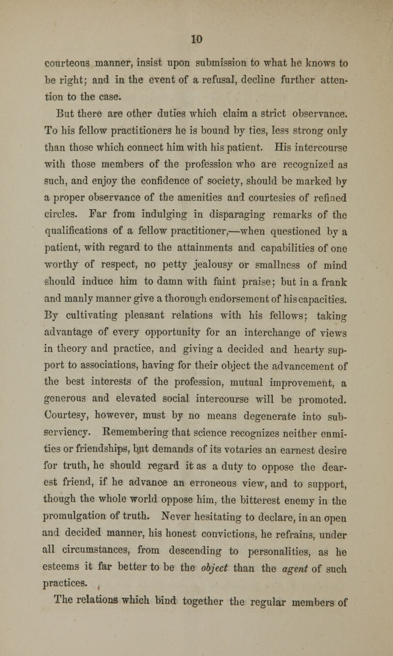 courteous manner, insist upon submission to what he knows to be right; and in the event of a refusal, decline further atten- tion to the case. But there are other duties which claim a strict observance. To his fellow practitioners he is bound by ties, less strong only than those which connect him with his patient. His intercourse with those members of the profession who are recognized as such, and enjoy the confidence of society, should be marked by a proper observance of the amenities and courtesies of refined circles. Far from indulging in disparaging remarks of the qualifications of a fellow practitioner,—when questioned by a patient, with regard to the attainments and capabilities of one worthy of respect, no petty jealousy or smallncss of mind should induce him to damn with faint praise; but in a frank and manly manner give a thorough endorsement of his capacities. By cultivating pleasant relations with his fellows; taking advantage of every opportunity for an interchange of views in theory and practice, and giving a decided and hearty sup- port to associations, having for their object the advancement of the best interests of the profession, mutual improvement, a generous and elevated social intercourse will be promoted. Courtesy, however, must by no means degenerate into sub- serviency. Remembering that science recognizes neither enmi- ties or friendships, but demands of its votaries an earnest desire for truth, he should regard it as a duty to oppose the dear- est friend, if he advance an erroneous view, and to support, though the whole world oppose him, the bitterest enemy in the promulgation of truth. Never hesitating to declare, in an open and decided manner, his honest convictions, he refrains, under all circumstances, from descending to personalities, as he esteems it far better to be the object than the agent of such practices. t The relations which bind together the regular members of