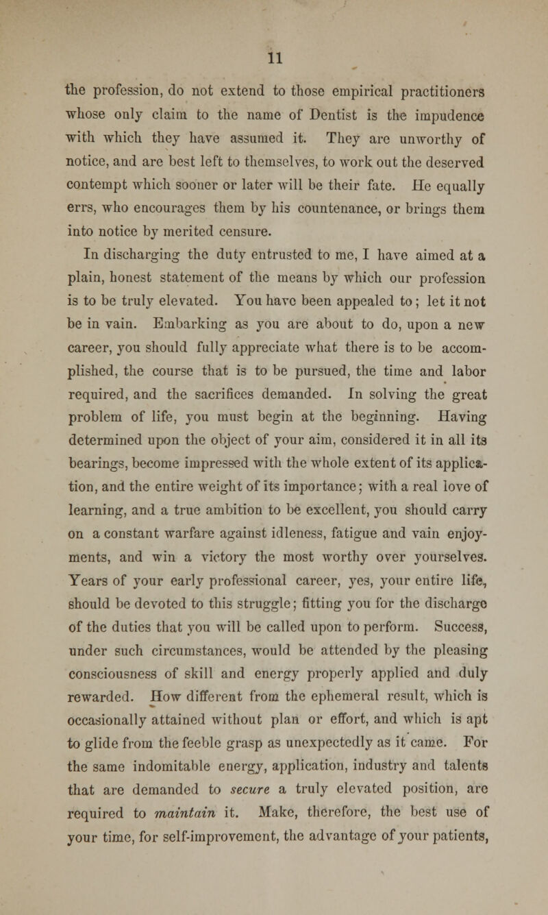 the profession, do not extend to those empirical practitioners whose only claim to the name of Dentist is the impudence with which they have assumed it. They are unworthy of notice, and are best left to themselves, to work out the deserved contempt which sooner or later will be their fate. He equally errs, who encourages them by his countenance, or brings them into notice by merited censure. In discharging the duty entrusted to me, I have aimed at a plain, honest statement of the means by which our profession is to be truly elevated. You have been appealed to; let it not be in vain. Embarking as you are about to do, upon a new career, you should fully appreciate what there is to be accom- plished, the course that is to be pursued, the time and labor required, and the sacrifices demanded. In solving the great problem of life, you must begin at the beginning. Having determined upon the object of your aim, considered it in all its bearings, become impressed with the whole extent of its applica- tion, and the entire weight of its importance; with a real love of learning, and a true ambition to be excellent, you should carry on a constant warfare against idleness, fatigue and vain enjoy- ments, and win a victory the most worthy over yourselves. Years of your early professional career, yes, your entire life, should be devoted to this struggle; fitting you for the discharge of the duties that you will be called upon to perform. Success, under such circumstances, would be attended by the pleasing consciousness of skill and energy properly applied and duly rewarded. How different from the ephemeral result, which is occasionally attained without plan or effort, and which is apt to glide from the feeble grasp as unexpectedly as it came. For the same indomitable energy, application, industry and talents that are demanded to secure a truly elevated position, arc required to maintain it. Make, therefore, the best use of your time, for self-improvement, the advantage of your patients,