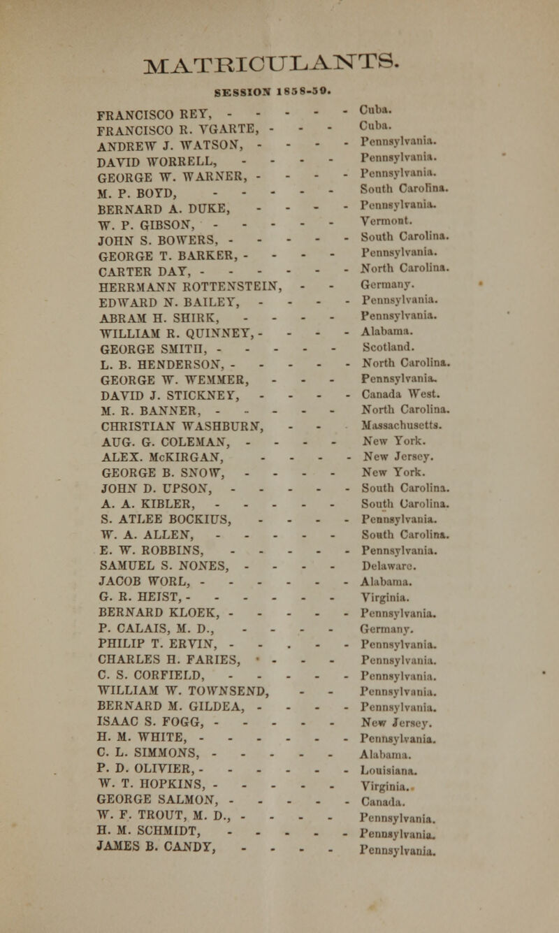 MATRICULANTS. SESSION 1858-50. FRANCISCO REY, c,lkl- FRANCISCO R. VGARTE, - - - Cuba. ANDREW J. WATSON, - - - - Pennsylvuua. DAVID WORRELL, - - - - Pennsylvania. GEORGE W. WARNER, - Pennsylvania. M P BOYD - South Carolina. BERNARD A. DUKE, - - - - Penaaylfanla. W. P. GIBSON, Vermont. JOHN S. BOWERS, South Carolina. GEORGE T. BARKER, - Pennsylvania. CARTER DAY, ^>rth Carolina. HERRMANN ROTTENSTEIN, - - Germany. EDWARD N. BAILEY, - Pennsylvania. ABRAM H. SHIRK, ... - Pennsylvania. WILLIAM R. QUINNEY, - Alabama. GEORGE SMITn, Scotland. L. B. HENDERSON, North Carolina. GEORGE W. WEMMER, - - - Pennsylvania. DAVID J. STICKNEY, .... Canada West. M. R. BANNER, North Carolina. CHRISTIAN WASHBURN, - - Massachusetts. AUG. G. COLEMAN, ... - New York. ALEX. McKIRGAN, .... New Jersey. GEORGE B. SNOW, .... New York. JOHN D. UPSON, South Carolina. A. A. KIBLER, South Carolina. S. ATLEE BOCKIUS, .... Pennsylvania. W. A. ALLEN, South Carolina. E. W. ROBBINS, Pennsylvania. SAMUEL S. NONES, .... Delau JACOB WORL, Alabama. G. R. HEIST, Virginia. BERNARD KLOEK, Pennsylvania. P. CALAIS, M. D., .... Germany. PHILIP T. ERVIN, ..... Pennsylvania. CHARLES H. FARIES, • - Pennsylvania. C. S. CORFIELD, Pennsylvania. WILLIAM W. TOWNSEND, - - Pennq Ivani.i. BERNARD M. GILDEA, .... Pennsylvania. ISAAC S. FOGG, New Jersey. H. M. WHITE, Pennsvhania. C. L. SIMMONS, Alabama. P. D. OLIVIER, Louisiana. W. T. HOPKINS, Virginia. GEORGE SALMON, Canada. W. F. TROUT, M. D., - - - - Pennsylvania. H. M. SCHMIDT, Fennsvlvania. JAMES B. CANDY, .... Pennsylvania.