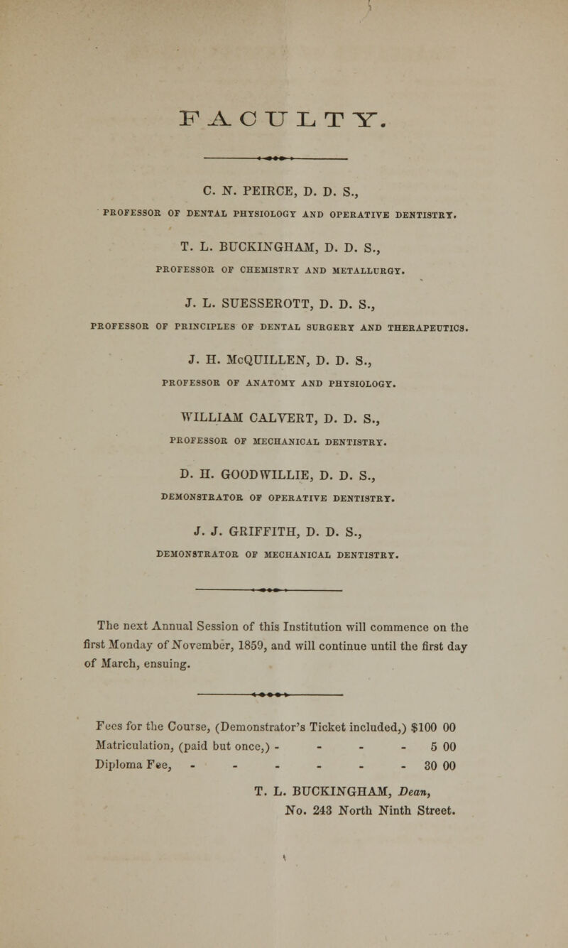 F A.C U L T Y. C. N. PEIRCE, D. D. S., PROFESSOR OF DENTAL PHYSIOLOGY AND OPERATIVE DENTISTRY. T. L. BUCKINGHAM, D. D. S., PROFESSOR OF CHEMISTRY AND METALLURGY. J. L. SUESSEROTT, D. D. S., PROFESSOR OF PRINCIPLES OF DENTAL SURGERY AND THERAPEUTICS. J. H. McQUILLEN, D. D. S., PROFESSOR OF ANATOMY AND PHYSIOLOGY. WILLIAM CALYERT, D. D. S., PROFESSOR OF MECHANICAL DENTISTRY. D. H. GOOD WILLIE, D. D. S., DEMONSTRATOR OF OPERATIVE DENTISTRY. J. J. GRIFFITH, D. D. S., DEMONSTRATOR OF MECHANICAL DENTISTRY. The next Annual Session of this Institution will commence on the first Monday of November, 1859, and will continue until the first day of March, ensuing. Fees for the Course, (Demonstrator's Ticket included,) $100 00 Matriculation, (paid but once,) - - - - 5 00 Diploma Fee, - - - - - - 30 00 T. L. BUCKINGHAM, Dean, No. 243 North Ninth Street.