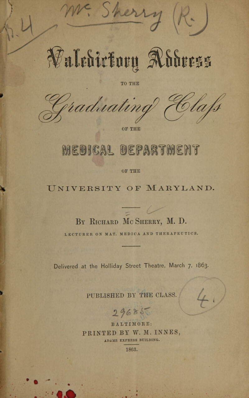 I . 7^ S-. w/ 1 Udm% Mhhn TO THE J^iadtMidmti OF TPIE ?»iif»aj »§»« m OF THE University of Maryland. By Richard Mc Sherry, M. D. LECTURER ON MAT. MEDICA AND THERAPEUTICS. Delivered at the Holliday Street Theatre, March 7, 1863. PUBLISHED BY THE CLASS. lj& 1 ir BALTIMORE: PRINTED BY W. M. INNES, ADiMS EXPRESS BUILDING. 1863. # • #*