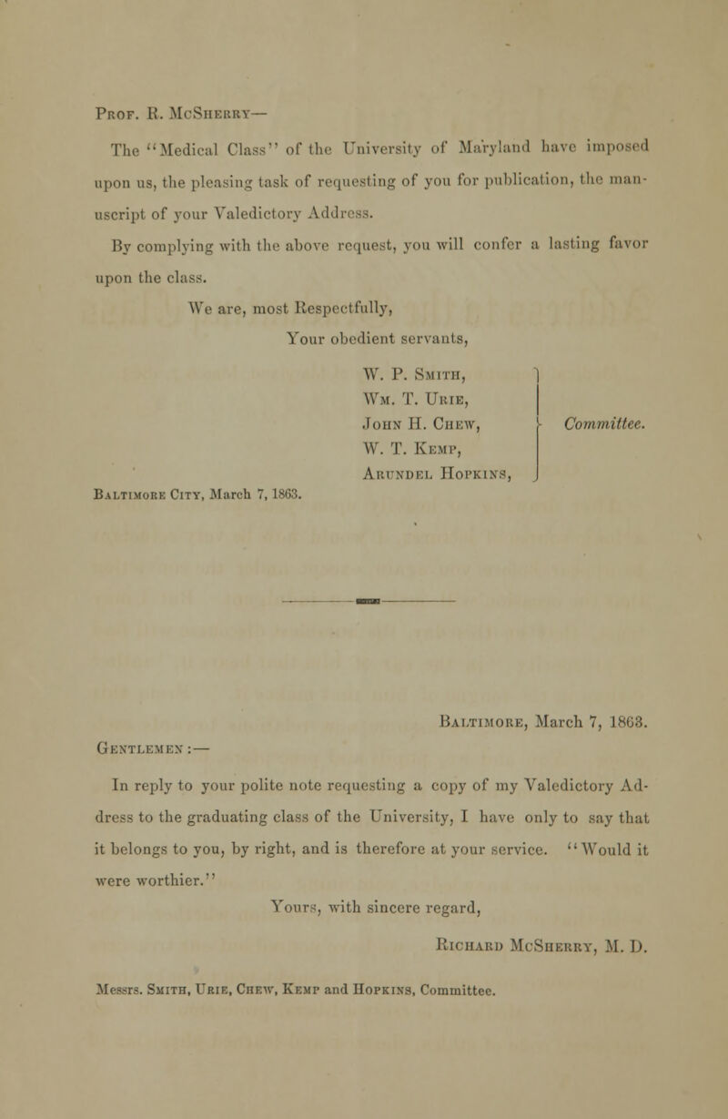 Prof. B. McSherrt— The Medical Class of the University of Maryland have imposed upon us, the pleasing task of requesting of you for publication, the man- uscript of your Valedictory Ail<! By complying with the above request, you will confer a Lasting favor upon the class. We are, most Respectfully, Your obedient servants, W. P. Smith, Wm. T. CRIB, John' 11. Ciii:w, W. T. Kemp, A i: i \ 111: i. Hopkins, I Committee. Baltimore City, March 7,1863. Gentlemen Baltimore, March 7. In reply to your polite note requesting a copy of my Valedictory Ad- dress to the graduating class of the University, I have only to say that it belongs to you, by right, and is therefore at your service.  Would it were worthier. Yours, with sincere regard, RlCHABD McSHERRT, M. I). Messrs. Smith, Trie, Chew, Kemp and Hopkins, Committee.