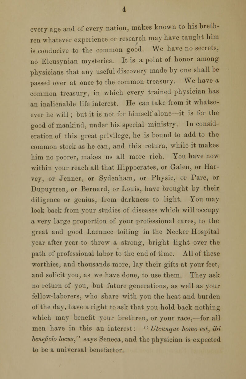 every age and of every nation, makes known to his breth- ren whatever experience or research may have taught him is conducive to the common good. We have no secrets, no Eleusvnian mysteries. It is a point of honor among physicians that any useful discovery made by one shall be passed over at once to the common treasury. We have a common treasury, in which every trained physician has an inalienable life interest. He can take from it whatso- ever he will ; but it is not for himself alone—it is for the good of mankind, under his special ministry. In consid- eration of this great privilege, he is bound to add to the common stock as he can, and this return, while it makes him no poorer, makes us all more rich. You have now within your reach all that Hippocrates, or Galen, or Har- vey, or Jenner, or Sydenham, or Physic, or Pare, or Dupuytren, or Bernard, or Louis, have brought by their diligence or genius, from darkness to light. You may look back from your studies of diseases which will occupy a very large proportion of your professional cares, to the great and good Laennec toiling in the Necker Hospital year after year to throw a strong, bright light over the path of professional labor to the end of time. All of these worthies, and thousands more, lay their gifts at your feet, and solicit you, as we have done, to use them. They ask no return of you, but future generations, as well as your fellow-laborers, who share with you the heat and burden of the day, have a right to ask that you hold back nothing which may benefit your brethren, or your race,—for all men have in this an interest:  Utcunque homo est, ibi beneficio locus, says Seneca, and the physician is expected to be a universal benefactor.