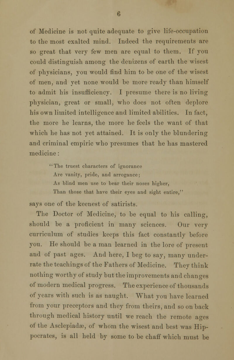 of Medicine is not quite adequate to give Hfe-OCCUpatioD to the most exalted mind. Indeed the requirements are so great that very few men are equal to them. If you could distinguish among the denizens of earth the -wisest of physicians, you would find him to be one of the wisest of men, and yet none would he more ready than himself to admit his insufficiency. I presume there is no living physician, great or small, who does not often deplore his own limited intelligence and limited abilities. In fact, the more he learns, the more he feels the want of that which he has not yet attained. It is only the blundering and criminal empiric who presumes that he has mastered medicine : •The truest characters of ignorance Are vanity, pride, and arrogance; As blind men use to hear their noses higher, Than those that have their eyes and sight entire, says one of the keenest of satirists. The Doctor of Medicine, to be equal to his calling, should be a proficient in many sciences. Our very curriculum of studies keeps this fact constantly before you. He should be a man learned in the lore of present and of past ages. And here, I beg to say, many under- rate the teachings of the Fathers of Medicine. They think nothing worthy of study but the improvements and changes of modern medical progress. The experience of thousands of years with such is as naught, What you have learned from your preceptors and they from theirs, and so on back through medical history until we reach the remote ages of the Asclepiadae, of whom the wisest and best was Hip- pocrates, is all held by some to be chaff which must be