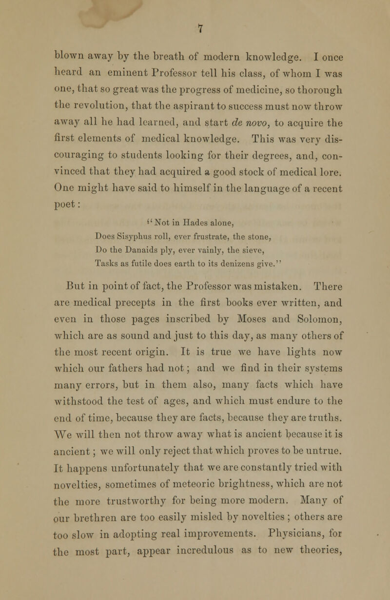 blown away by the breath of modern knowledge. I once heard an eminent Professor tell his class, of whom I was one, that so great was the progress of medicine, so thorough the revolution, that the aspirant to success must now throw away all he had learned, and start de novo, to acquire the first elements of medical knowledge. This was very dis- couraging to students looking for their degrees, and, con- vinced that they had acquired a good stock of medical lore. One might have said to himself in the language of a recent poet: ''Not in Hades alone, Does Sisyphus roll, ever frustrate, the stone, Do the Danaids ply, ever vainly, the sieve, Tasks as futile does earth to its denizens give. J3ut in point of fact, the Professor was mistaken. There are medical precepts in the first books ever written, and even in those pages inscribed by Moses and Solomon, which are as sound and just to this day, as many others of the most recent origin. It is true we have lights now which our fathers had not; and we find in their systems many errors, but in them also, many facts which have withstood the test of ages, and which must endure to the end of time, because they are facts, because they are truths. We will then not throw away what is ancient because it is ancient; we will only reject that which proves to be untrue. It happens unfortunately that we are constantly tried with novelties, sometimes of meteoric brightness, which are not the more trustworthy for being more modern. Many of our brethren are too easily misled by novelties ; others are too slow in adopting real improvements. Physicians, for the most part, appear incredulous as to new theories,