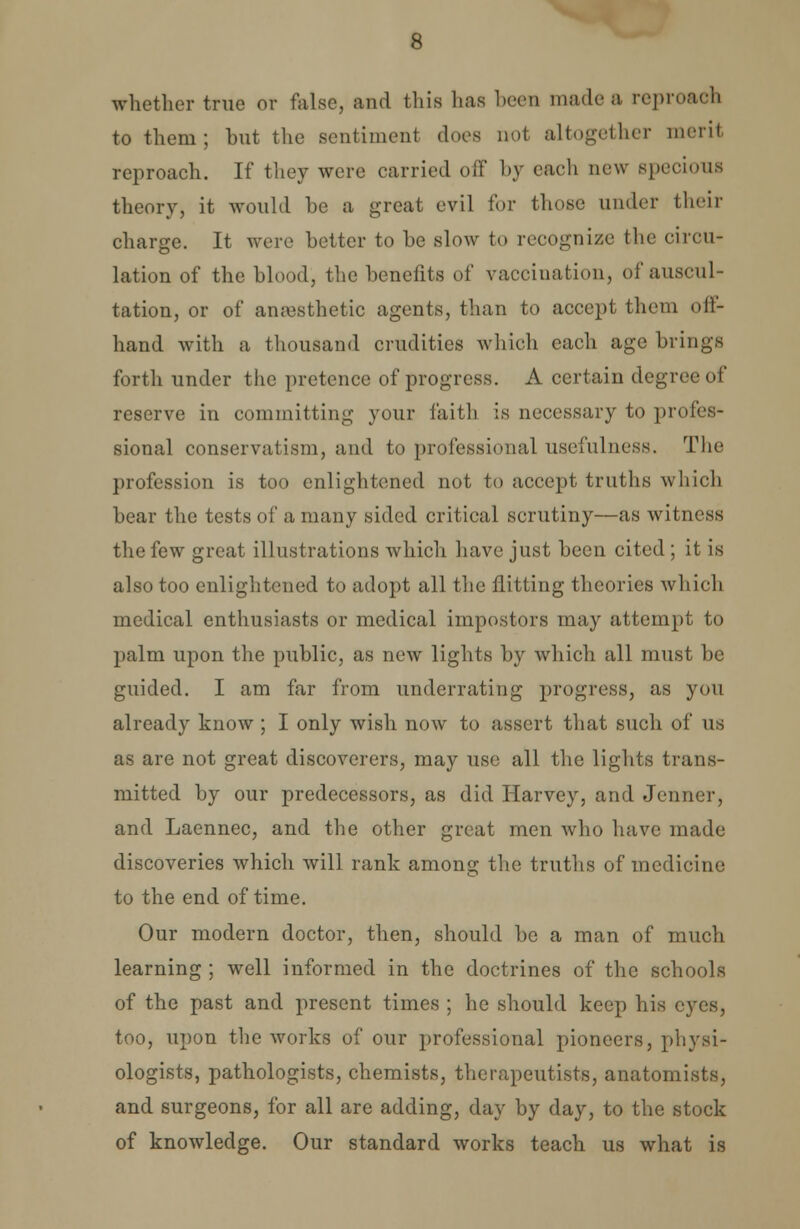 whether true or false, and this lias been made a reproach to them; but the sentiment does not altogether merit reproach. If they were carried off by each new specious theory, it would be a great evil for those under their charge. It were better to be slow to recognize the circu- lation of the blood, the benefits of vaccination, of auscul- tation, or of anaesthetic agents, than to accept them off- hand with a thousand crudities which each age brings forth under the pretence of progress. A certain degree of reserve in committing your faith is necessary to profes- sional conservatism, and to professional usefulness. The profession is too enlightened not to accept truths which bear the tests of a many sided critical scrutiny—as witness the few great illustrations which have just been cited ; it is also too enlightened to adopt all the flitting theories which medical enthusiasts or medical impostors may attempt to palm upon the public, as new lights by which all must be guided. I am far from underrating progress, as you already know ; I only wish now to assert that such of us as are not great discoverers, may use all the lights trans- mitted by our predecessors, as did Harvey, and Jenner, and Laennec, and the other great men who have made discoveries which will rank among the truths of medicine to the end of time. Our modern doctor, then, should be a man of much learning ; well informed in the doctrines of the schools of the past and present times ; he should keep his eyes, too, upon the works of our professional pioneers, physi- ologists, pathologists, chemists, therapeutists, anatomists, and surgeons, for all are adding, day by day, to the stock of knowledge. Our standard works teach us what is