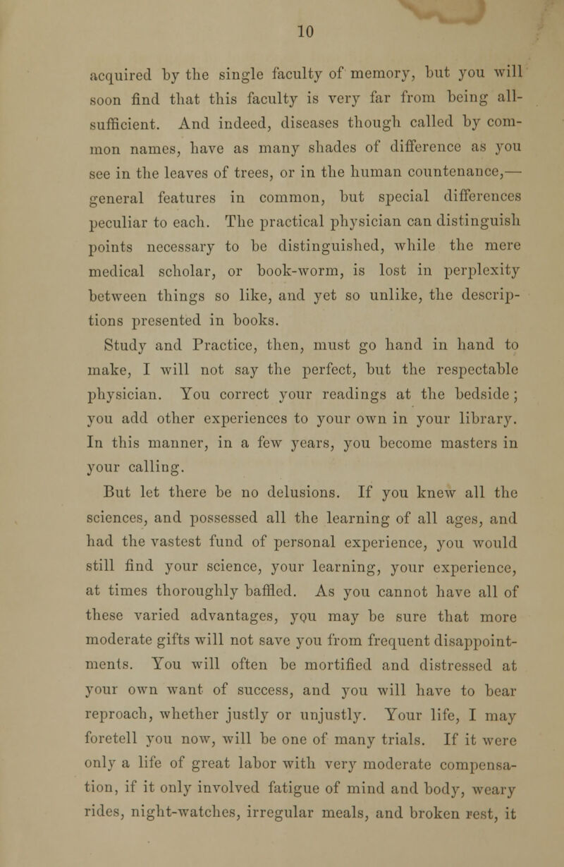 acquired by the single faculty of memory, but you will soon find that this faculty is very far from being all- sufficient. And indeed, diseases though called by com- mon names, have as many shades of difference as you see in the leaves of trees, or in the human countenance,— general features in common, but special differences peculiar to each. The practical physician can distinguish points necessary to be distinguished, while the mere medical scholar, or book-worm, is lost in perplexity between things so like, and yet so unlike, the descrip- tions presented in books. Study and Practice, then, must go hand in hand to make, I will not say the perfect, but the respectable physician. You correct your readings at the bedside ; you add other experiences to your own in your library. In this manner, in a few years, you become masters in your calling. But let there be no delusions. If you knew all the sciences, and possessed all the learning of all ages, and had the vastest fund of personal experience, you would still find your science, your learning, your experience, at times thoroughly baffled. As you cannot have all of these varied advantages, you may be sure that more moderate gifts will not save you from frequent disappoint- ments. You will often be mortified and distressed at your own want of success, and you will have to bear reproach, whether justly or unjustly. Your life, I may foretell you now, will be one of many trials. If it were only a life of great labor with very moderate compensa- tion, if it only involved fatigue of mind and body, weary rides, night-watches, irregular meals, and broken rest, it