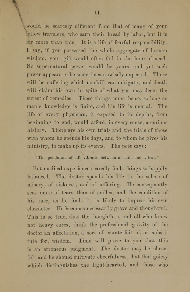 I would be scarcely different from that of many of your fallow travelers, who earn their bread by labor, but it is far more than this. It is a life of fearful responsibility. I say, if you possessed the whole aggregate of human wisdom, your gift would often fail in the hour of need. No supernatural power would be yours, and yet such power appears to be sometimes unwisely expected. There will be suffering which no skill can mitigate; and death will claim his own in spite of what you may deem the surest of remedies. These things must be so, so long as man's knowledge is finite, and his life is mortal. The life of every physician, if exposed to its depths, from beginning to end, would afford, in every sense, a curious history. There are his own trials and the trials of those with whom he spends his days, and to whom he gives his ministry, to make up its events. The poet says : The pendulum of life vibrates between a smile and a tear.'' But medical experience scarcely finds things so happily balanced. The doctor spends his life in the solace of misery, of sickness, and of suffering. He consequently sees more of tears than of smiles, and the condition of his race, as he finds it, is likely to impress his own character. He becomes necessarily grave and thoughtful. This is so true, that the thoughtless, and all who know not heavy cares, think the professional gravity of the doctor an affectation, a sort of counterfeit of, or substi- tute for, wisdom. Time will prove to you that this is an erroneous judgment. The doctor may be cheer- ful, and he should cultivate cheerfulness; but that gaiety which distinguishes the light-hearted, and those who