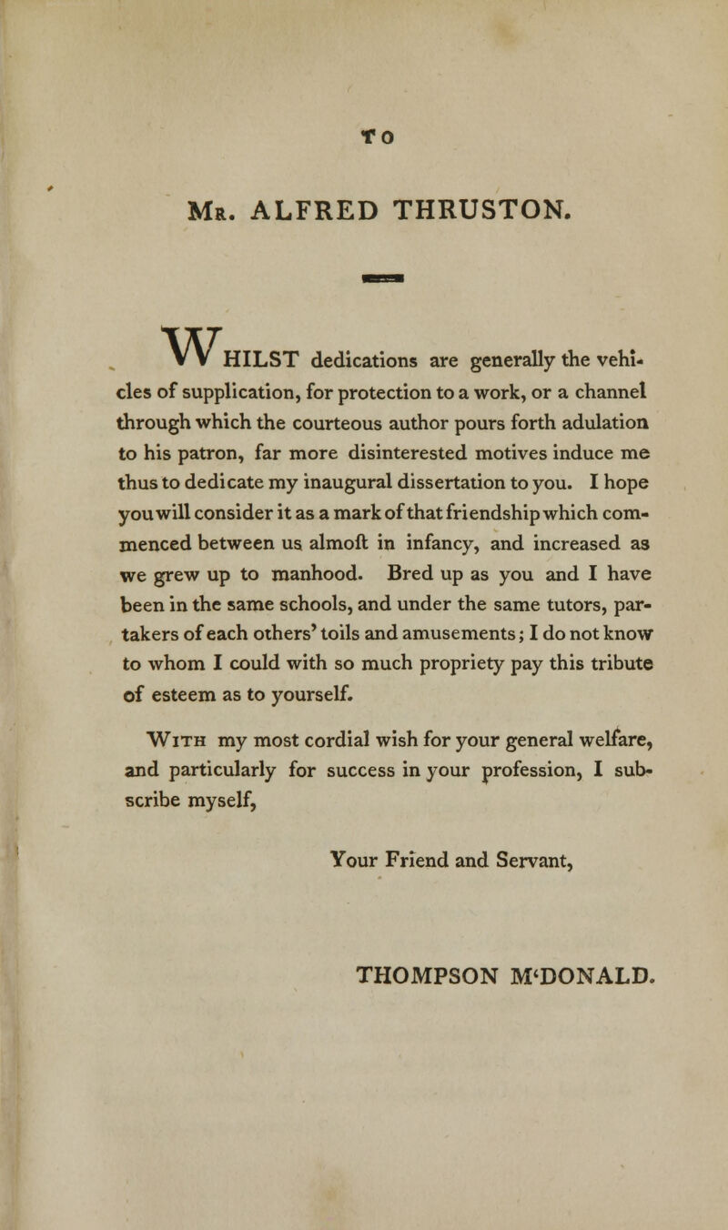 TO Mr. ALFRED THRUSTON. Wi HILST dedications are generally the vehi- cles of supplication, for protection to a work, or a channel through which the courteous author pours forth adulation to his patron, far more disinterested motives induce me thus to dedicate my inaugural dissertation to you. I hope you will consider it as a mark of that friendship which com- menced between us almoft in infancy, and increased as we grew up to manhood. Bred up as you and I have been in the same schools, and under the same tutors, par- takers of each others' toils and amusements; I do not know to whom I could with so much propriety pay this tribute of esteem as to yourself. With my most cordial wish for your general welfare, and particularly for success in your profession, I sub- scribe myself, Your Friend and Servant, THOMPSON M'DONALD.