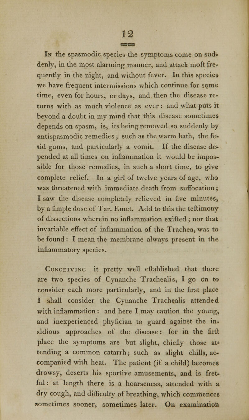 In the spasmodic species the symptoms come on sud- denly, in the most alarming manner, and attack moft fre- quently in the night, and without fever. In this species we have frequent intermissions which continue for some time, even for hours, or days, and then the disease re- turns with as much violence as ever: and what puts it beyond a doubt in my mind that this disease sometimes depends on spasm, is, its being removed so suddenly by antispasmodic remedies ; such as the warm bath, the fe- tid gums, and particularly a vomit. If the disease de- pended at all times on inflammation it would be impos- sible for those remedies, in such a short time, to give complete relief. In a girl of twelve years of age, who was threatened with immediate death from suffocation ; I saw the disease completely relieved in five minutes, by a fimple dose of Tar. Emet. Add to this the teftimony of dissections wherein no inflammation exifted ; nor that invariable effect of inflammation of the Trachea, was to be found: I mean the membrane always present in the inflammatory species. Conceiving it pretty well eftablished that there are two species of Cynanche Trachealis, I go on to consider each more particularly, and in the first place I shall consider the Cynanche Trachealis attended with inflammation: and here I may caution the young, and inexperienced phyfician to guard against the in- sidious approaches of the disease: for in the firft place the symptoms are but slight, chiefly those at- tending a common catarrh; such as slight chills, ac- companied with heat. The patient (if a child) becomes drowsy, deserts his sportive amusements, and is fret- ful : at length there is a hoarseness, attended with a dry cough, and difficulty of breathing, which commences sometimes sooner, sometimes later. On examination