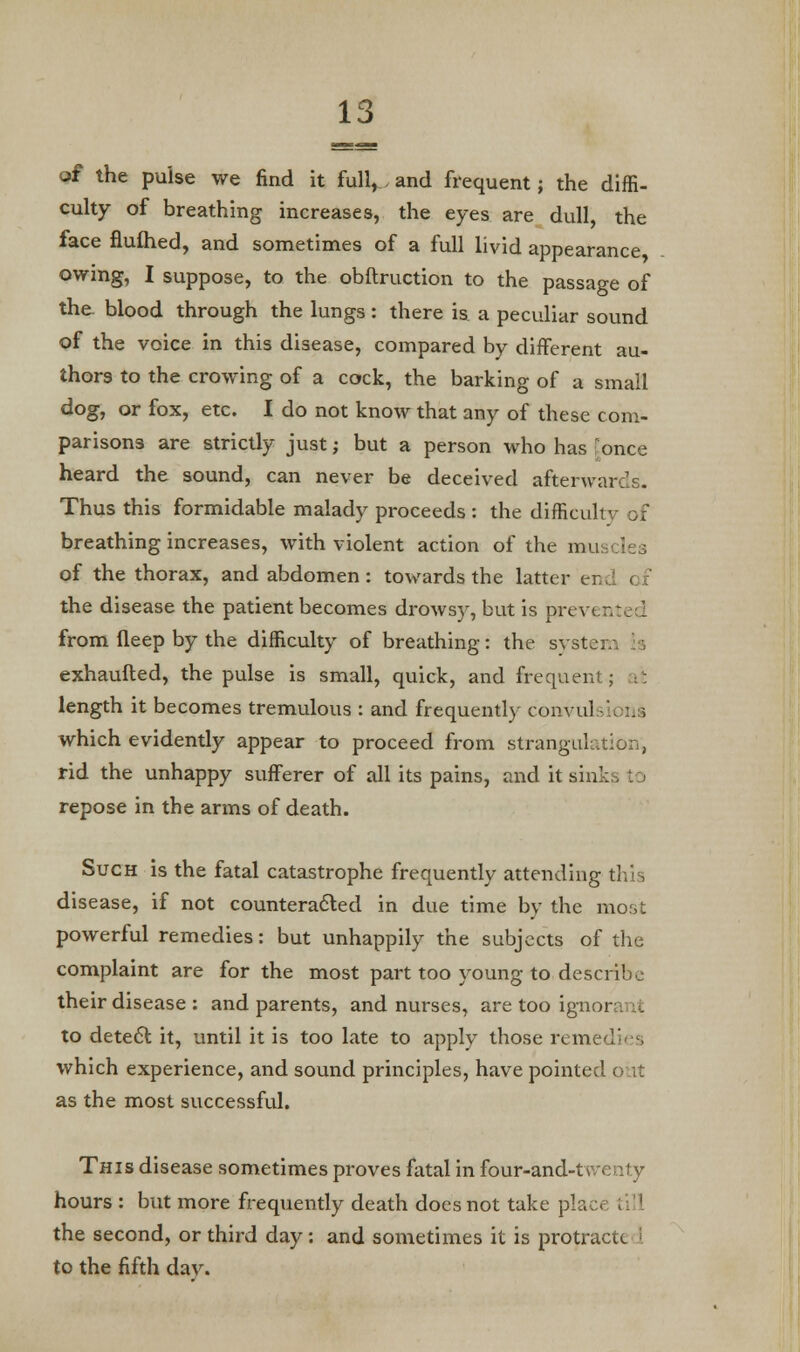 of the pulse we find it full,, and frequent; the diffi- culty of breathing increases, the eyes are dull, the face flulhed, and sometimes of a full livid appearance owing, I suppose, to the obftruction to the passage of the. blood through the lungs : there is a peculiar sound of the voice in this disease, compared by different au- thors to the crowing of a cock, the barking of a small dog, or fox, etc. I do not know that any of these com- parisons are strictly just; but a person who has ; once heard the sound, can never be deceived afterwards. Thus this formidable malady proceeds : the difficult breathing increases, with violent action of the mu of the thorax, and abdomen: towards the latter er the disease the patient becomes drowsy, but is prev< from ileep by the difficulty of breathing: the systei exhaufted, the pulse is small, quick, and frequent; it length it becomes tremulous : and frequently convul which evidently appear to proceed from strangulation, rid the unhappy sufferer of all its pains, and it sin' repose in the arms of death. Such is the fatal catastrophe frequently attending this disease, if not counteracted in due time by the most powerful remedies: but unhappily the subjects of the complaint are for the most part too young to describe their disease : and parents, and nurses, are too ignor to detect it, until it is too late to apply those remei which experience, and sound principles, have pointed out as the most successful. This disease sometimes proves fatal in four-and-tv.v hours : but more frequently death does not take plac< the second, or third day: and sometimes it is protractc I to the fifth dav.
