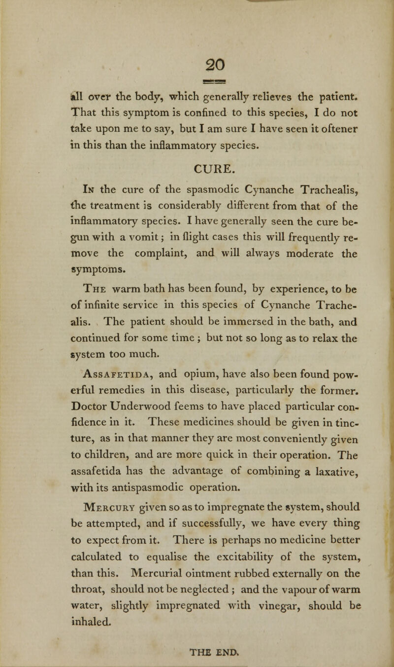 kll over the body, which generally relieves the patient. That this symptom is confined to this species, I do not take upon me to say, but I am sure I have seen it oftener in this than the inflammatory species. CURE. In the cure of the spasmodic Cynanche Trachealis, (he treatment is considerably different from that of the inflammatory species. I have generally seen the cure be- gun with a vomit; in flight cases this will frequently re- move the complaint, and will always moderate the symptoms. The warm bath has been found, by experience, to be of infinite service in this species of Cynanche Trache- alis. The patient should be immersed in the bath, and continued for some time ; but not so long as to relax the system too much. Assafetida, and opium, have also been found pow- erful remedies in this disease, particularly the former. Doctor Underwood feems to have placed particular con- fidence in it. These medicines should be given in tinc- ture, as in that manner they are most conveniently given to children, and are more quick in their operation. The assafetida has the advantage of combining a laxative, with its antispasmodic operation. Mercury given so as to impregnate the system, should be attempted, and if successfully, we have every thing to expect from it. There is perhaps no medicine better calculated to equalise the excitability of the system, than this. Mercurial ointment rubbed externally on the throat, should not be neglected ; and the vapour of warm water, slightly impregnated with vinegar, should be inhaled. THE END*