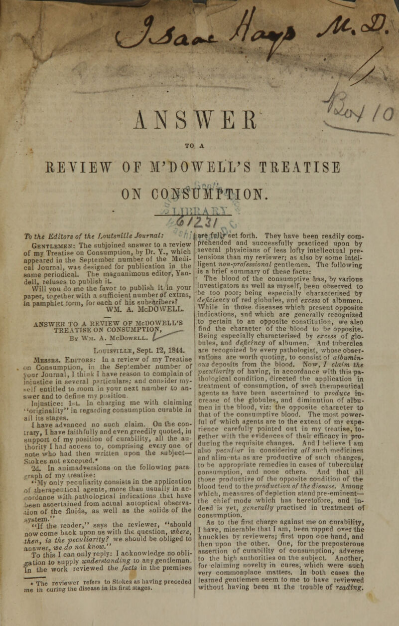 ULw #£ -^ ANSWER '<*oy IQ EEYIEW OP M'DOWELL'S TREATISE ON CONSUMPTION. . 2 To the Editors of the Louisville Journal: Gentlemen: The subjoined answer to a review of my Treatise on Consumption, by Dr. Y., which appeared in the September number of the Medi- cal Journal, was designed for publication in the same periodical. The magnanimous editor, Yan- dell, refuses to publish it. Will vou do me the favor to publish it in your paper, together with a sufficient number of extras, in pamphlet iorm, for each of his subscribers? W.U A. McDOWELL. ANSWER TO A REVIEW OF McDOWELL'S TREATISE ON CONSUMPTION, ^^_ By Wm. A. McDowell. ^^^ Louisville, Sept. 12, 1844. Messrs. Editors: In a review of my Treatise en Consumption, in the September number of your Journal, I th injustice in sevcra. r Keif entitled to room in your next number to an- swer and to define my position. Injustice: l>l. In charging me with claiming originality in regarding consumption curable in all iis stages. I have advanced no such claim. On the con- trary, I have faithfully and even greedily quoted, in support of my position of curability, all the au- thority I had access to, comprising every one of note who had then written upon the subject— Siokes not excepted.* 2d. In animadversions on the following para ^raph of rny treatise: My only peculiarity consists in the application ol therapeutical agents, more than usually in ac- cordance with pathological indications that have L.een ascertained from actual autoptical observa- tion of the fluids, as well as the solids of the system. . . If the reader, says the reviewer, should now come back upon us with the question, where, then, is the peculiarity? we should be obliged to answer, we do not know. To this I can only reply: I acknowledge no obli- gation to supply understanding to any gentleman. In the work reviewed the facts in the premises • The reviewer Tefers to Stokes as having preceded me in curing the disease in its first stages. till are fully set forth. They have been readily com- prehended and successfully practiced upon by several physicians of less lofty intellectual pre- tensions than my reviewer; as also by some intel- ligent non-professional gentlemen. The following is a brief summary of these facts: The blood of the consumptive Iras, by various investigators as well as myself, been observed to be too poor; being especially characterised by d'eficiency of red globules, and excess of albumen. While in those diseases which present opposite indications, and which are generally recognized to pertain to an opposite constitution, we aleo find the character of the blood to be opposite. Being especially characterised by excess of glo- bules, and deficincy of albumen. And tubercles are recognized by every pathologist, whose obser- vations are worth quoting, to consist of albumin- , ous deposits from the blood. Now, J claim the nk I have reason to complain of peculiarity of having, in accordance with this pa- 1 particulars: and consider mv- tbological condition, directed the application in treatment of consumption, of such therapeutical agents as have been ascertained to produce in- crease of the globules, and diminution of albu- men in the blood, viz: the opposite character to that, of the consumptive blood. The most power- ful of which agents are to the extent of my expe- rience carefully pointed out in my treatise, to- gether with the evidences of their efficacy in pro- ducing the requisite changes. And I believe I am also peculiar in considering nil such medicines and atirrjetrta as are productive of such changes, to be appropriate remedies in cases of tubercular consumption, and none others. And that all those productive of the opposite condition of the blood tend to the productWon of the disease. Among which, measures oTdepletion stand pre-eminent— the chief mode which has heretofore, and in- deed is yet, generally practised in treatment of consumption. As to the first charge against me on curability, I have, miserable that I am, been rapped ovur the knuckles by reviewers; first upon one hand, and then upon the other. One, for the preposterous assertion of curability of consumption, adverse to the high authorities on the subject. Another, for claiming novelty in cures, which were such very commonplace matters. In both cases the learned gentlemen seem to me to have reviewed without having been at the trouble of reading.