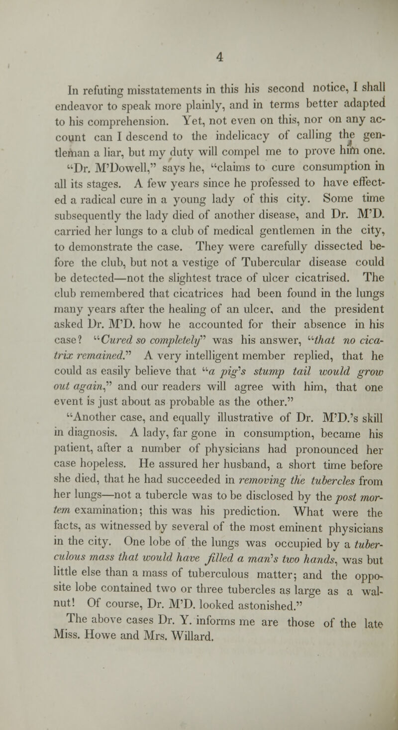 In refuting misstatements in this his second notice, I shall endeavor to speak more plainly, and in terms better adapted to his comprehension. Yet, not even on this, nor on any ac- count can I descend to the indelicacy of calling the gen- tleman a liar, but my duty will compel me to prove him one. Dr. M'Dowell, says he, claims to cure consumption in all its stages. A few years since he professed to have effect- ed a radical cure in a young lady of this city. Some time subsequently the lady died of another disease, and Dr. M'D. carried her lungs to a club of medical gentlemen in the city, to demonstrate the case. They were carefully dissected be- fore the club, but not a vestige of Tubercular disease could be detected—not the slightest trace of ulcer cicatrised. The club remembered that cicatrices had been found in the lungs many years after the healing of an ulcer, and the president asked Dr. M'D. how he accounted for their absence in his case? Cured so completely was his answer, uthat no cica- trix remained.'''' A very intelligent member replied, that he could as easily believe that a pig's stump tail would grow out again and our readers will agree with him, that one event is just about as probable as the other. Another case, and equally illustrative of Dr. M'D.'s skill in diagnosis. A lady, far gone in consumption, became his patient, after a number of physicians had pronounced her case hopeless. He assured her husband, a short time before she died, that he had succeeded in removing the tubercles from her lungs—not a tubercle was to be disclosed by the post mor- tem examination; this was his prediction. What were the facts, as witnessed by several of the most eminent physicians in the city. One lobe of the lungs was occupied by a tuber- culous mass that would have filled a man's two hands, was but little else than a mass of tuberculous matter; and the oppo- site lobe contained two or three tubercles as large as a wal- nut! Of course, Dr. M'D. looked astonished. The above cases Dr. Y. informs me are those of the late Miss. Howe and Mrs. Willard.