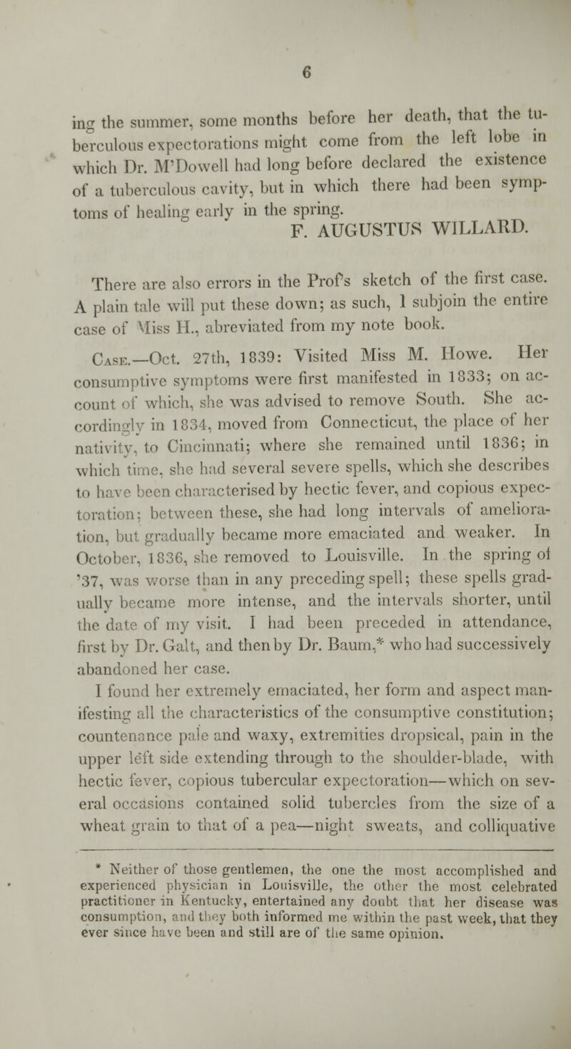 ing the summer, some months before her death, that the tu- berculous expectorations might come from the left lobe in which Dr. M'Dowell had long before declared the existence of a tuberculous cavity, but in which there had been symp- toms of healing early in the spring. F. AUGUSTUS WILLARD. There are also errors in the Profs sketch of the first case. A plain tale will put these down; as such, 1 subjoin the entire case of Miss H., abreviated from my note book. Case.—Oct. 27th, 1839: Visited Miss M. Howe. Her consumptive symptoms were first manifested in 1833; on ac- count of which, she was advised to remove South. She ac- cordingly in 1834, moved from Connecticut, the place of her nativity, to Cincinnati; where she remained until 1836; in which time, she had several severe spells, which she describes to have been characterised by hectic fever, and copious expec- toration: between these, she had long intervals of ameliora- tion, but gradually became more emaciated and weaker. In October, 1836, she removed to Louisville. In the spring of '37, was worse than in any preceding spell; these spells grad- ually became more intense, and the intervals shorter, until the date of my visit. I had been preceded in attendance, first by Dr. Gait, and then by Dr. Baum,* who had successively abandoned her case. I found her extremely emaciated, her form and aspect man- ifesting all the characteristics of the consumptive constitution; countenance pale and waxy, extremities dropsical, pain in the upper left side extending through to the shoulder-blade, with hectic fever, copious tubercular expectoration—which on sev- eral occasions contained solid tubercles from the size of a wheat grain to that of a pea—night sweats, and colliquative * Neither of those gentlemen, the one the most accomplished and experienced physician in Louisville, the other the most celebrated practitioner in Kentucky, entertained any doubt that her disease was consumption, and they both informed me within the past week, that they ever since have been and still are of the same opinion.