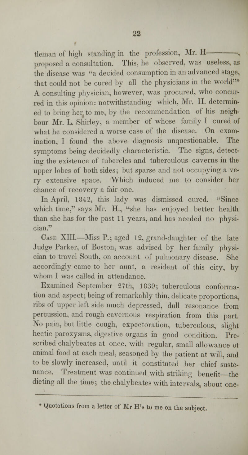 tleman of high standing in the profession, Mr. H , proposed a consultation. This, he observed, was useless, as the disease was a decided consumption in an advanced stage, that could not be cured by all the physicians in the world* A consulting physician, however, was procured, who concur- red in this opinion: notwithstanding which, Mr. H. determin- ed to bring her. to me, by the recommendation of his neigh- bour Mr. L. Shirley, a member of whose family I cured of what he considered a worse case of the disease. On exam- ination, I found the above diagnosis unquestionable. The symptoms being decidedly characteristic. The signs, detect- ing the existence of tubercles and tuberculous caverns in the upper lobes of both sides; but sparse and not occupying a ve- ry extensive space. Which induced me to consider her chance of recovery a fair one. In April, 1842, this lady was dismissed cured. Since which time, says Mr. H., she has enjoyed better health than she has for the past 11 years, and has needed no physi- cian. Case XIII.—Miss P.; aged 12, grand-daughter of the late Judge Parker, of Boston, was advised by her family physi- cian to travel South, on account of pulmonary disease. She accordingly came to her aunt, a resident of this city, by whom I was called in attendance. Examined September 27th, 1839; tuberculous conforma- tion and aspect; being of remarkably thin, delicate proportions, ribs of upper left side much depressed, dull resonance from percussion, and rough cavernous respiration from this part. No pain, but little cough, expectoration, tuberculous, slight hectic paroxysms, digestive organs in good condition. Pre- scribed chalybeates at once, with regular, small allowance ot animal food at each meal, seasoned by the patient at will, and to be slowly increased, until it constituted her chief suste- nance. Treatment was continued with striking benefit the dieting all the time; the chalybeates with intervals, about one- * Quotations from a letter of Mr H's to me on the subject.