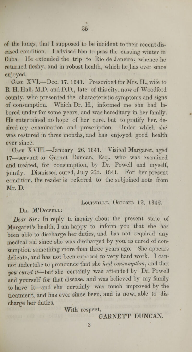 of the kings, that I supposed to be incident to their recent dis- eased condition. I advised him to pass the ensuing winter in Cuba. He extended the trip to Rio de Janeiro; whence he returned fleshy, and in robust health, which hejias ever since enjoyed. Cask XVI.—Dec. 17, 1841. Prescribed for Mrs. H., wife to B. H. Hall, M.D. and D.D., late of this city, now of Woodford county, who presented the characteristic symptoms and signs of consumption. Which Dr. H., informed me she had la- bored under for some years, and was hereditary in her family. He entertained no hope of her cure, but to gratify her, de- sired my examination and prescription. Under which she was restored in three months, and has enjoyed good health ever since. Case XVIII.—January 26,1841. Visited Margaret, aged 17—servant to Garnet Duncan, Esq., who was examined and treated, for consumption, by Dr. Powell and myself, jointly. Dismissed cured, July 22d, 1841. For her present condition, the reader is referred to the subjoined note from Mr. D. Louisville, October 12, 1842. Dr. M'Dowell: Dear Sir: In reply to inquiry about the present state of Margaret's health, I am happy to inform you that she lias been able to discharge her duties, and has not required any medical aid since she was discharged by you, as cured of con- sumption something more than three years ago. She appears delicate, and has not been exposed to very hard work. I can- not undertake to pronounce that she had consumption, and that you cured it—but she certainly was attended by Dr. Powell and yourself for that disease, and was believed by my family to have it—and she certainly was much improved by the tieatment, and has ever since been, and is now, able to dis- charge her duties. With respect, GARNETT DUNCAN. 3