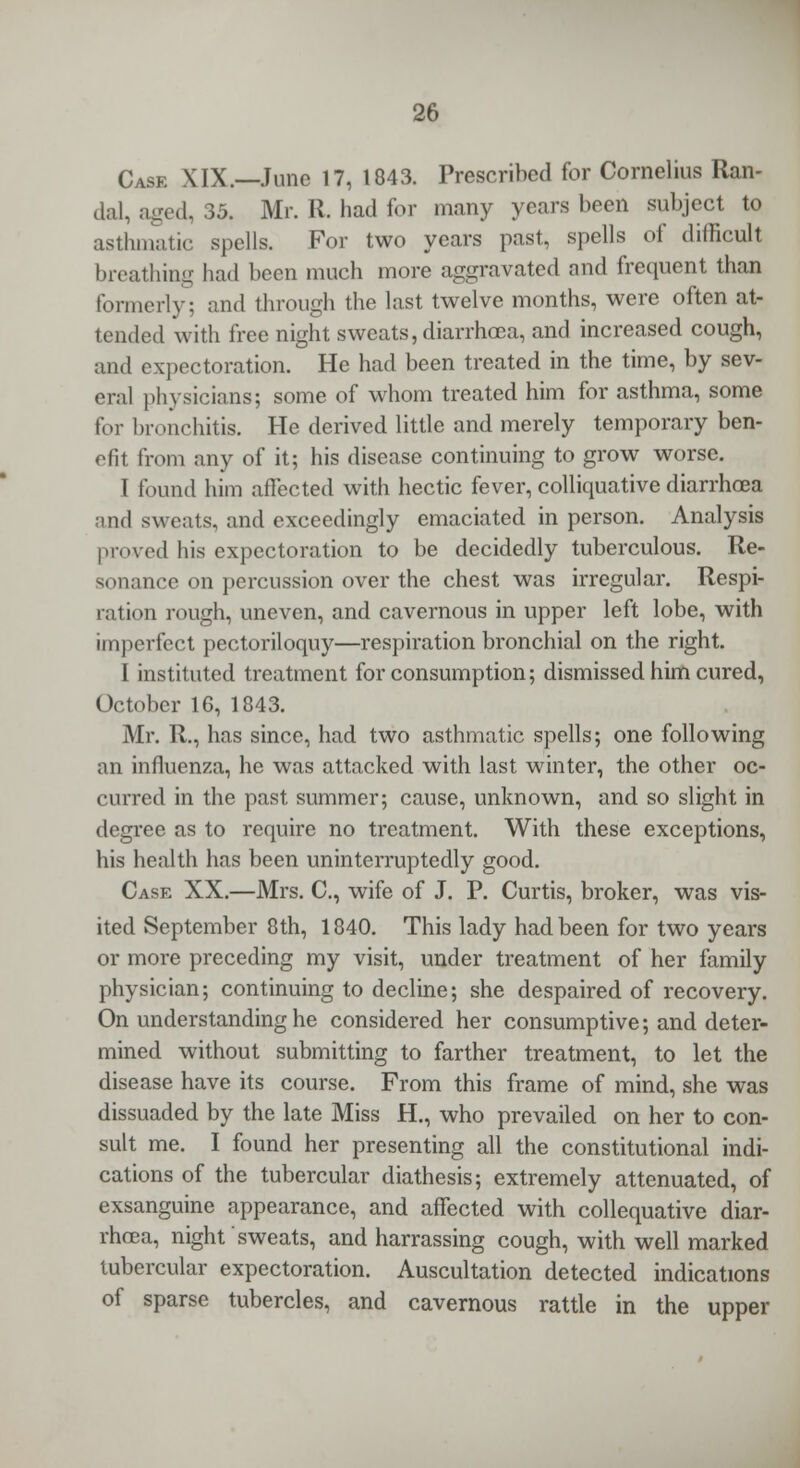 Case XIX.—Juno 17, 1843. Prescribed for Cornelius Ran- dal, aged, 35. Mr. R. had for many years been subject to asthmatic spells. For two years past, spells of difficult breathing had been much more aggravated and frequent than formerly: and through the last twelve months, were often at- tended with free night sweats, diarrhoea, and increased cough, and expectoration. He had been treated in the time, by sev- eral physicians; some of whom treated him for asthma, some for bronchitis. He derived little and merely temporary ben- efit from any of it; his disease continuing to grow worse. I found him affected with hectic fever, colliquative diarrhoea and sweats, and exceedingly emaciated in person. Analysis proved his expectoration to be decidedly tuberculous. Re- sonance on percussion over the chest was irregular. Respi- ration rough, uneven, and cavernous in upper left lobe, with imperfect pectoriloquy—respiration bronchial on the right. I instituted treatment for consumption; dismissed him cured, October 16, 1843. Mr. R., has since, had two asthmatic spells; one following an influenza, he was attacked with last winter, the other oc- curred in the past summer; cause, unknown, and so slight in degree as to require no treatment. With these exceptions, his health has been uninterruptedly good. Case XX.—Mrs. C, wife of J. P. Curtis, broker, was vis- ited September 8th, 1840. This lady had been for two years or more preceding my visit, under treatment of her family physician; continuing to decline; she despaired of recovery. On understanding he considered her consumptive; and deter- mined without submitting to farther treatment, to let the disease have its course. From this frame of mind, she was dissuaded by the late Miss H., who prevailed on her to con- sult me. I found her presenting all the constitutional indi- cations of the tubercular diathesis; extremely attenuated, of exsanguine appearance, and affected with collequative diar- rhoea, night sweats, and harrassing cough, with well marked tubercular expectoration. Auscultation detected indications of sparse tubercles, and cavernous rattle in the upper