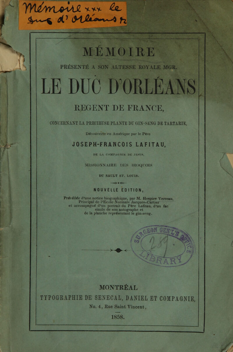 PRÉSENTÉ A SON ALTESSE ROYALE MGR. LE DUC D'ORLÉANS REGENT DE FRANCE, CONCERNANT LA PRECIEUSE PLANTE DU GIN-SENG DE TARTARIE, Découverte en Amérique par le. Père JOSEPH-FRANÇOIS LAFITAU, DE I.A COMPAGXIK DE JESUS. MISSIONNAIRE DES IR(JQLTOIS DU SAULT ST. LOUIS. NOUVELLE EDITION, Précédée d'une notice biogiaphique, par M. Hospice Verreau. Principal de l'Ecole Normale Jacques-Cartier et accompagné d'un portrait du Père Lafitau. d'un fac- similé de son autographe et de la planche représentant le gin-sang. ; 1% K^y MONTRÉAL TYPOGKAPHIE DE SENECAL, DANIEL ET COMPAGNIE, No. 4, Rue Saint Vincent. 1858.