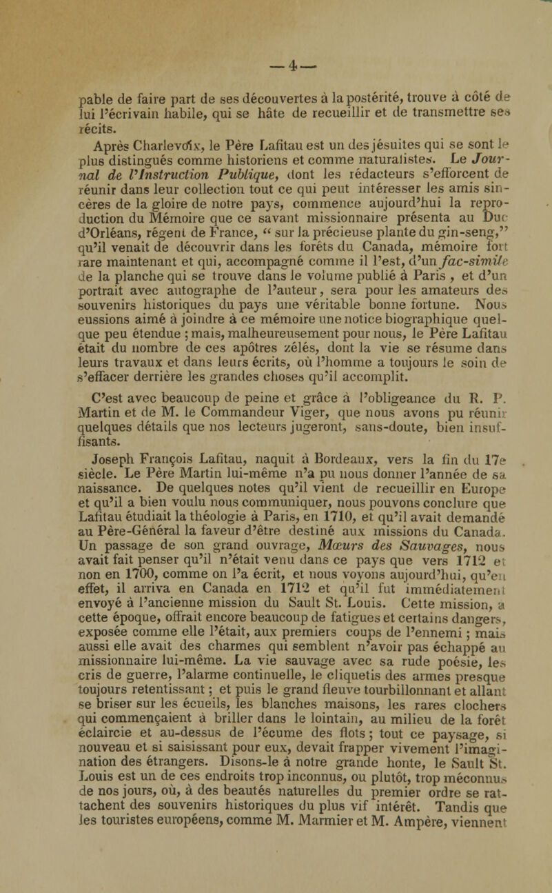 — 4.— pable de faire part de ses découvertes à la postérité, trouve à côté de lui l'écrivain habile, qui se hâte de recueillir et de transmettre ses récits. Après Charlevol.v, le Père Lafitau est un des jésuites qui se sont le plus distingués comme historiens et comme naturalistes. Le Jour- nal de l'Instruction Publique, dont les rédacteurs s'efforcent de réunir dans leur collection tout ce qui peut intéresser les amis sin- cères de la gloire de notre pays, commence aujourd'hui la repro- duction du Mémoire que ce savant missionnaire présenta au Dur d'Orléans, régent de France,  sur la précieuse plante du gin-seng, qu'il venait de découvrir dans les forêts du Canada, mémoire fort rare maintenant et qui, accompagné comme il l'est, d'xmfac-simifi' de la planche qui se trouve dans le volume publié à Paris , et d'un portrait avec autographe de l'auteur, sera pour les amateurs de» souvenirs historiques du pays une véritable bonne fortune. Non» eussions aimé à joindre à ce mémoire une notice biographique quel- que peu étendue ; mais, malheureusement pour nous, le Père Lafitau était du nombre de ces apôtres zélés, dont la vie se résume dans leurs travaux et dans leurs écrits, où l'homme a toujours le soin de s'effacer derrière les grandes choses qu'il accomplit. C'est avec beaucoup de peine et grâce à l'obligeance du R. P. Martin et de M. le Commandeur Viger, que nous avons pu réunir quelques détails que nos lecteurs jugeront, sans-doute, bien insuf- fisants. Joseph François Lafitau, naquit à Bordeaux, vers la fin du 17c- siècle. Le Père Martin lui-même n'a pu nous donner l'année de sa. naissance. De quelques notes qu'il vient de recueillir en Europe et qu'il a bien voulu nous communiquer, nous pouvons conclure que Lafitau étudiait la théologie à Paris, en 1710, et qu'il avait demandé au Père-Général la faveur d'être destiné aux missions du Canada. Un passage de son grand ouvrage, Mœurs des Sauvages, nous avait fait penser qu'il n'était venu dans ce pays que vers 171J e non en 1700, comme on l'a écrit, et nous voyons aujourd'hui, qu'en effet, il arriva en Canada en 1712 et qu'il fut immédiatement envoyé à l'ancienne mission du Sault St. Louis. Cette mission, a cette époque, offrait encore beaucoup de fatigues et certains dangers, exposée comme elle l'était, aux premiers coups de l'ennemi ; mai» aussi elle avait des charmes qui semblent n'avoir pas échappé au missionnaire lui-même. La vie sauvage avec sa rude poésie, les cris de guerre, l'alarme continuelle, le cliquetis des armes presque toujours retentissant ; et puis le grand fleuve tourbillonnant et allant se briser sur les écueils, les blanches maisons, les rares clochers qui commençaient à briller dans le lointain, au milieu de la forêt éclaircie et au-dessus de l'écume des flots ; tout ce paysage, si nouveau et si saisissant pour eux, devait frapper vivement l'imagi- nation des étrangers. Disons-le à notre grande honte, le Sault St. Louis est un de ces endroits trop inconnus, ou plutôt, trop méconnu» de nos jours, où, à des beautés naturelles du premier ordre se rat- tachent des souvenirs historiques du plus vif intérêt. Tandis que