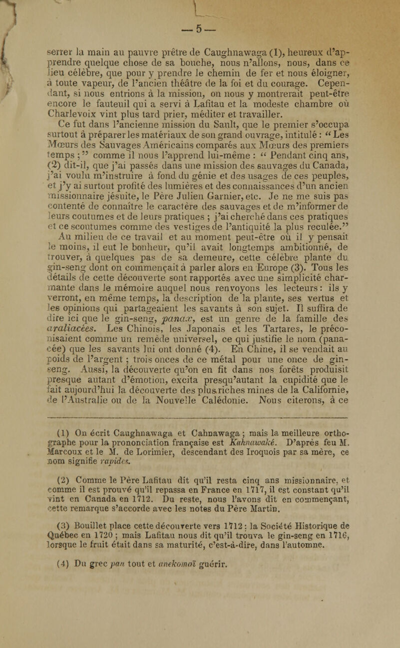 serrer la main au pauvre prêtre de Caughnawaga (1), heureux d'ap- prendre quelque chose de sa bouche, nous n'allons, nous, dans ce lieu célèbre, que pour y prendre le chemin de fer et nous éloigner, ;i toute vapeur, de l'ancien théâtre de la foi et du courage. Cepen- dant, si nous entrions à la mission, on nous y montrerait peut-être encore le fauteuil qui a servi à Lafitau et la modeste chambre où Charlevoix vint plus tard prier, méditer et travailler. Ce fut dans l'ancienne mission du Sault, que le premier s'occupa surtout à préparer les matériaux de son grand ouvrage, intitulé :  Les Mœurs des Sauvages Américains comparés aux Mœurs des premiers îemps ;  comme il nous l'apprend lui-même :  Pendant cinq ans, (2) dit-il, que j'ai passés dans une mission des sauvages ilu Canada, j'ai voulu m'instruire à fond du génie et des usages de ces peuples, et j'y ai surtout profité des lumières et des connaissances d'un ancien missionnaire jésuite, le Père Julien Garnier, etc. Je ne me suis pas contenté de connaître le caractère des sauvages et de m'informer de eurs coutumes et de leurs pratiques ; j'ai cherché dans ces pratiques et ce scoutumes comme des vestiges de l'antiquité la plus reculée. Au milieu de ce travail et au moment peut-être où il y pensait le moins, il eut le bonheur, qu'il avait longtemps ambitionné, de Trouver, à quelques pas de sa demeure, cette célèbre plante du gin-seng dont on commençait à parler alors en Europe (3). Tous les détails de cette découverte sont rapportés avec une simplicité char- riante dans le mémoire auquel nous renvoyons les lecteurs: ils y verront, en même temps, la description de la plante, ses vertus et. les opinions qui partageaient les savants à son sujet. Il suffira de !ire ici que le gin-seng, pana.r, est un genre de la famille des araliacées. Les Chinois, les Japonais et les Tartares, le préco- nisaient comme un remède universel, ce qui justifie le nom (pana- cée) que les savants lui ont donné (4). En Chine, il se vendait au poids de l'argent ; trois onces de ce métal pour une once de gin- seng. Aussi, la découverte qu'on en fit dans nos forêts produisit presque autant d'émotion, excita presqu'autant la cupidité que le fait aujourd'hui la découverte des pluariches mines de la Californie, de l'Australie ou de la Nouvelle Calédonie. Nous citerons, à ce (1) On écrit Caughnawaga et Cahnawaga ; mais la meilleure ortho- graphe pour la prononciation française est Kahnawaké. D'après feu M. Marcoux et le M. de Lorimier, descendant des Iroquois par sa mère, ce jiom signifie rapides. (2) Comme le Père Lafitau dit qu'il resta cinq ans missionnaire, et comme il est prouvé qu'il repassa en France en 1717, il est constant qu'il vint en Canada en 1712. Du reste, nous l'avons dit en commençant, cette remarque s'accorde avec les notes du Père Martin. (3) Bouillet place cette décourerte vers 1712 : la Société Historique de Québec en 1720 ; mais Lafitau nous dit qu'il trouva le gin-seng en 1716, lorsque le fruit était dans sa maturité, c'est-à-dire, dans l'automne. (4) Du grec pan tout et anekomaï guérir.