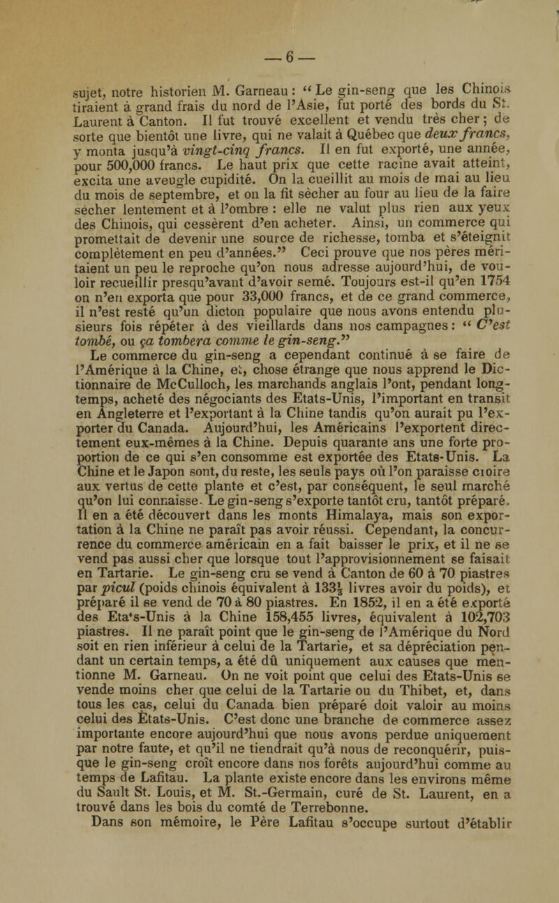 sujet, notre historien M. Garneau :  Le gin-seng que les Chinois tiraient à grand frais du nord de l'Asie, fut porté des bords du Si. Laurent à Canton. Il fut trouvé excellent et vendu très cher ; de sorte que bientôt une livre, qui ne valait à Québec que deux francs, y monta jusqu'à vingt-cinq francs. Il en fut exporté, une année, pour 500,000 francs. Le haut prix que cette racine avait atteint, excita une aveugle cupidité. On la cueillit au mois de mai au lieu du mois de septembre, et on la fit sécher au four au lieu de la faire sécher lentement et à l'ombre : elle ne valut plus rien aux yeux des Chinois, qui cessèrent d'en acheter. Ainsi, un commerce qui promettait de devenir une source de richesse, tomba et s'éteignit complètement en peu d'années. Ceci prouve que nos pères méri- taient un peu le reproche qu'on nous adresse aujourd'hui, de vou- loir recueillir presqu'avant d'avoir semé. Toujours est-il qu'en 1754 on n'en exporta que pour 33,000 francs, et de ce grand commerce, il n'e6t resté qu'un dicton populaire que nous avons entendu plu- sieurs fois répéter à des vieillards dans nos campagnes :  C'est tombé, ou ça tombera comme le gin-seng. Le commerce du gin-seng a cependant continué à se faire de l'Amérique à la Chine, et, chose étrange que nous apprend le Dic- tionnaire de McCulloch, les marchands anglais l'ont, pendant long- temps, acheté des négociants des Etats-Unis, l'important en transit en Angleterre et l'exportant à la Chine tandis qu'on aurait pu l'ex- porter du Canada. Aujourd'hui, les Américains l'exportent direc- tement eux-mêmes à la Chine. Depuis quarante ans une forte pro- portion de ce qui s'en consomme est exportée des Etats-Unis. La Chine et le Japon sont, du reste, les seuls pays où l'on paraisse croire aux vertus de cette plante et c'est, par conséquent, le seul marché qu'on lui connaisse. Le gin-seng s'exporte tantôt cru, tantôt préparé. Il en a été découvert dans les monts Himalaya, mais son expor- tation à la Chine ne paraît pas avoir réussi. Cependant, la concur- rence du commerce américain en a fait baisser le prix, et il ne se vend pas aussi cher que lorsque tout l'approvisionnement 6e faisait en Tartarie. Le gin-seng cru se vend à Canton de 60 à 70 piastres par picul (poids chinois équivalent à 133£ livres avoir du poids), et préparé il se vend de 70 à 80 piastres. En 1852, il en a été exporté des Eta*s-Unis à la Chine 158,455 livres, équivalent à 102,703 piastres. Il ne paraît point que le gin-seng de l'Amérique du Nord soit en rien inférieur à celui de la Tartarie, et sa dépréciation pen- dant un certain temps, a été dû uniquement aux causes que men- tionne M. Garneau. On ne voit point que celui des Etats-Unis se vende moins cher que celui de la Tartarie ou du Thibet, et, dans tous les cas, celui du Canada bien préparé doit valoir au moins celui des Etats-Unis. C'est donc une branche de commerce assez importante encore aujourd'hui que nous avons perdue uniquement par notre faute, et qu'il ne tiendrait qu'à nous de reconquérir, puis- que le gin-seng croît encore dans nos forêts aujourd'hui comme au temps de Lafitau. La plante existe encore dans les environs même du Sault St. Louis, et M. St.-Germain, curé de St. Laurent, en a trouvé dans les bois du comté de Terrebonne. Dans son mémoire, le Père Lafitau s'occupe surtout d'établir