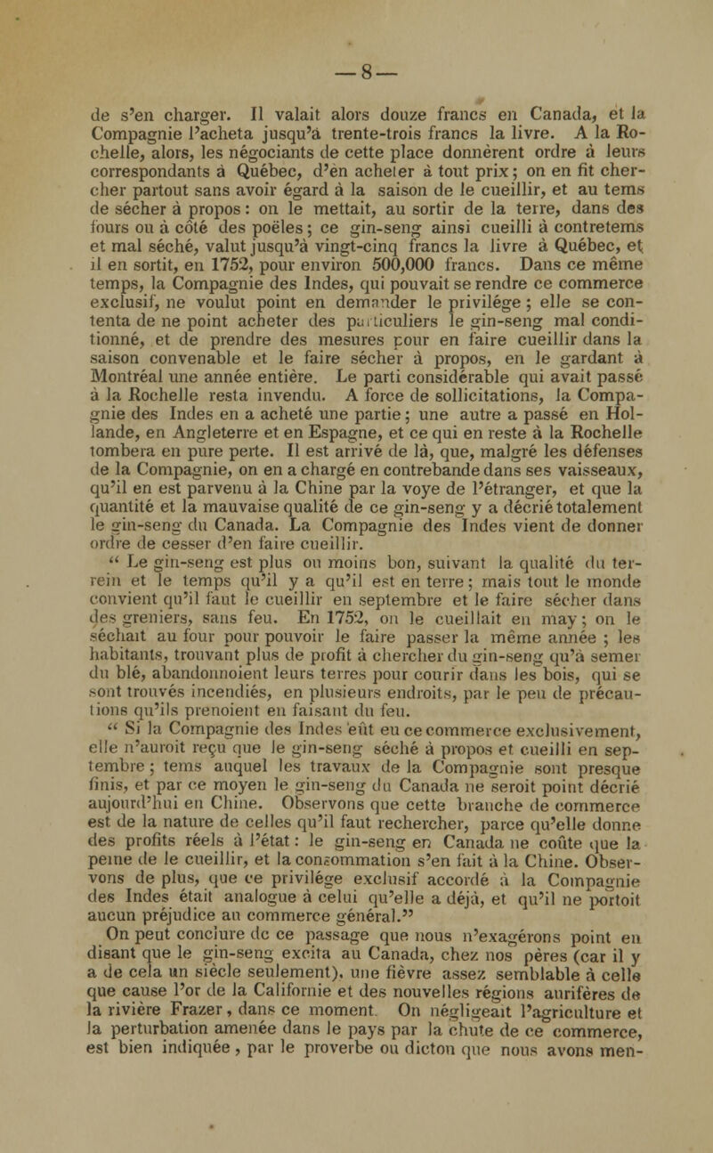 de s'en charger. Il valait alors douze francs en Canada, et la Compagnie l'acheta jusqu'à trente-trois francs la livre. A la Ro- chelle, alors, les négociants de cette place donnèrent ordre à leurs correspondants à Québec, d'en acheler à tout prix; on en fit cher- cher partout sans avoir égard à la saison de le cueillir, et au tems de sécher à propos : on le mettait, au sortir de la terre, dans des fours ou à côté des poêles ; ce gin-seng ainsi cueilli à contretems et mal séché, valut jusqu'à vingt-cinq francs la livre à Québec, et; il en sortit, en 1752, pour environ 500,000 francs. Dans ce même temps, la Compagnie des Indes, qui pouvait se rendre ce commerce exclusif, ne voulut point en demander le privilège ; elle se con- tenta de ne point acheter des pu. ticuliers le gin-seng mal condi- tionné, et de prendre des mesures pour en faire cueillir dans la saison convenable et le faire sécher à propos, en le gardant à Montréal une année entière. Le parti considérable qui avait passé à la Rochelle resta invendu. A force de sollicitations, la Compa- gnie des Indes en a acheté une partie ; une autre a passé en Hol- lande, en Angleterre et en Espagne, et ce qui en reste à la Rochelle tombera en pure perte. Il est arrivé de là, que, malgré les défenses de la Compagnie, on en a chargé en contrebande dans ses vaisseaux, qu'il en est parvenu à la Chine par la voye de l'étranger, et que la quantité et la mauvaise qualité de ce gin-seng y a décrié totalement le gin-seng du Canada. La Compagnie des Indes vient de donner ordre de cesser d'en faire cueillir.  Le gin-seng est plus on moins bon, suivant la qualité du ter- rein et le temps qu'il y a qu'il est en terre; mais tout le monde convient qu'il faut le cueillir en septembre et le faire sécher dans des greniers, sans feu. En 1752, on le cueillait en may ; on le séchait au four pour pouvoir le faire passer la même année ; les habitants, trouvant plus de profit à chercher du gin-seng qu'à semer du blé, abandonnoient leurs terres pour courir dans les bois, qui se sont trouvés incendiés, en plusieurs endroits, par le peu de précau- tions qu'ils prenoient en faisant du feu.  Si la Compagnie des Indes eût eu ce commerce exclusivement, elle n'auroit reçu que le gin-seng séché à propos et cueilli en sep- tembre ; tems auquel les travaux delà Compagnie sont presque finis, et par ce moyen le gin-seng du Canada ne serait point décrié aujourd'hui eu Chine. Observons que cette branche de commerce est de la nature de celles qu'il faut rechercher, parce qu'elle donne des profits réels à l'état : le gin-seng en Canada ne coûte que la peine de le cueillir, et la conêommation s'en l'ait à la Chine. Obser- vons de plus, que ce privilège exclusif accordé à la Compagnie des Indes était analogue à celui qu'elle a déjà, et qu'il ne portoit aucun préjudice an commerce général. On peut conclure de ce passage que nous n'exagérons point en disant que le gin-seng excita au Canada, chez nos pères (car il y a de cela un siècle seulement), une fièvre assez semblable à celle que cause l'or de la Californie et des nouvelles régions aurifères de la rivière Frazer, dans ce moment On négligeait l'agriculture et la perturbation amenée dans le pays par la chute de ce commerce, est bien indiquée , par le proverbe ou dicton que nous avons men-