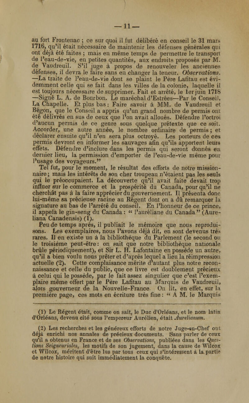 au fort Frontenac ; ce sur quoi il fut délibéré en conseil le 31 mars 1716, qu'il était nécessaire de maintenir les défenses générales qui ont déjà été faites ; mais en même temps de permettre le transport de l'eau-de-vie, en petites quantités, aux endroits proposés par M. de Vaudreuil. S'il juge à propos de renouveler les anciennes défenses, il devra le faire sans en changer la teneur. Observations. —La traite de l'eau-de-vie dont se plaint le Père Lafitau est évi- demment celle qui se fait dans les villes de la colonie, laquelle il est toujours nécessaire de supprimer. Fait et arrêté, le 1er juin 1716 —Signé L. A. de Bourbon. Le maréchal d'Estrées—Par le Conseil, La Chapelle. Et plus bas : Faire savoir à MM. de Vaudreuil et Bégon, que le Conseil a appris qu'un grand nombre de permis ont été délivrés en sus de ceux que l'on avait alloués. Défendre l'octroi d'aucun permis de ce genre sous quelque prétexte que ce soit. Accorder, une autre année, le nombre ordinaire de permis ; et déclarer ensuite qu'il n'en sera plus octroyé. Les porteurs de ces permis devront en informer les sauvages afin qu'ils apportent leurs effets. Défendre d'inclure dans les permis qui seront donnés en dernier lieu, la permission d'emporter de l'eau-de-vie même pour l'usage des voyageurs. Tel fut, pour le moment, le résultat des efforts de notre mission- naire ; mais les intérêts de son cher troupeau n'étaient pas les seuls qui le préoccupaient. La découverte qu'il avait faite devait trop influer sur le commerce et la prospérité du Canada, pour qu'il ne cherchât pas à la faire apprécier du gouvernement. Il présenta donc lui-même sa précieuse racine au Régent dont on a dû remarquer la signature au bas de l'arrêté du conseil. En l'honneur de ce prince, il appela le gin-seng du Canada :  l'auréliane du Canada  (Aure- liana Canadensis) (1). Peu de temps après, il publiait le mémoire que nous reprodui- sons. Les exemplaires, nous l'avons déjà dit, en sont devenus tré* rares. Il en existe un à la bibliothèque du Parlement (le second ou le troisième peut-être : on sait que notre bibliothèque nationale brûle périodiquement), et Sir L. H. Lafontaine en possède un autre, qu'il a bien voulu nous prêter et d'après lequel a lieu la réimpression actuelle (2). Cette complaisance mérite d'autant plus notre recon- naissance et celle du public, que ce livre est doublement précieux à celui qui le possède, par le fait assez singulier que c'est l'exem- plaire même offert par le Père Lafitau au Marquis de Vaudreuil, alors gouverneur de la Nouvelle-France On lit, en effet, sur la première page, ces mots en écriture très fine : AM, le Marquis (1) Le Régent était, comme on sait, le Duc d'Orléans, et le nom latin d'Orléans, devenu cité sous l'empereur Aurélien, était Aurelianwm. (2) Les recherches et les généreux efforts de notre Juge-8n-Chef ont déjà enrichi nos annales de précieux documents. Sans parler de ceux qu'il a obtenus en France et de ses Observations, publiées dans les Ques- tions Seigneuriales, les motifs de son jugement, dans la cause de Wilcox et Wilcox, méritent d'être lus par tous ceux qui s'intéressent à la partie de notre histoire qui suit immédiatement la conquête.