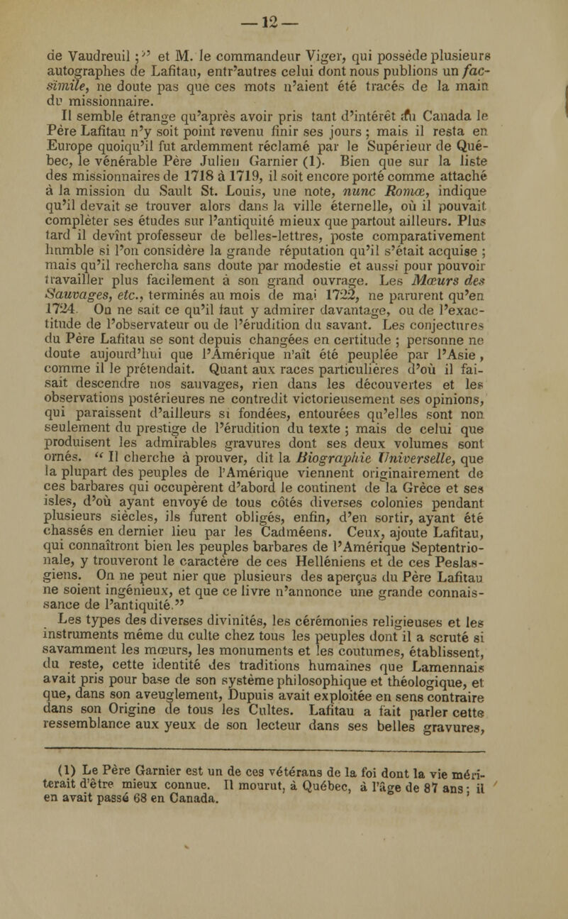 de Vaudreuil :>5 et M. le commandeur Viger, qui possède plusieurs autographes de Lafitau, entr'autres celui dont nous publions un fac- similé, ne doute pas que ces mots n'aient été tracés de la main du missionnaire. Il semble étrange qu'après avoir pris tant d'intérêt îfii Canada le Père Lafitau n'y soit point revenu finir ses jours ; mais il resta en Europe quoiqu'il fut ardemment réclamé par le Supérieur de Qué- bec, le vénérable Père Julien Garnier (1). Bien que sur la liste des missionnaires de 1718 à 1719, il soit encore porté comme attaché à la mission du Sault St. Louis, une note, nunc Romœ, indique qu'il devait se trouver alors dans la ville éternelle, où il pouvait compléter ses études sur l'antiquité mieux que partout ailleurs. Plus tard il devînt professeur de belles-lettres, poste comparativement hnmble si l'on considère la grande réputation qu'il s'était acquise ; mais qu'il rechercha sans doute par modestie et aussi pour pouvoir travailler plus facilement à son grand ouvrage. Les Mœurs des Sauvages, etc., terminés au mois de mai 1722, ne parurent qu'en 1724. On ne sait ce qu'il tant y admirer davantage, ou de l'exac- titude de l'observateur ou de l'érudition du savant. Les conjectures du Père Lafitau se sont depuis changées en certitude ; personne ne doute aujourd'hui que l'Amérique n'ait été peuplée par l'Asie , comme il le prétendait. Quant aux races particulières d'où il fai- sait descendre nos sauvages, rien dans les découvertes et les observations postérieures ne contredit victorieusement ses opinions, qui paraissent d'ailleurs si fondées, entourées qu'elles sont non seulement du prestige de l'érudition du texte ; mais de celui que produisent les admirables gravures dont ses deux volumes sont ornés.  Il cherche à prouver, dit la Biographie Universelle, que la plupart des peuples de l'Amérique viennent originairement de ces barbares qui occupèrent d'abord le continent de la Grèce et ses isles, d'où ayant envoyé de tous côtés diverses colonies pendant plusieurs siècles, ils furent obligés, enfin, d'en sortir, ayant été chassés en dernier lieu par les Cadméens. Ceux, ajoute Lafitau, qui connaîtront bien les peuples barbares de l'Amérique Septentrio- nale, y trouveront le caractère de ces Helléniens et de ces Peslas- giens. On ne peut nier que plusieurs des aperçus du Père Lafitau ne soient ingénieux, et que ce livre n'annonce une grande connais- sance de l'antiquité. Les types des diverses divinités, les cérémonies religieuses et les instruments même du culte chez tous les peuples dont il a scruté si savamment les mœurs, les monuments et les coutumes, établissent, du reste, cette identité des traditions humaines que Lamennais avait pris pour base de son système philosophique et théologique, et que, dans son aveuglement, Dupuis avait exploitée en sens contraire dans son Origine de tous les Cultes. Lafitau a fait parler cette ressemblance aux yeux de son lecteur dans ses belles gravures, (1) Le Père Garnier est un de ces vétérans de la foi dont la vie méri- terait d'être mieux connue. Il mourut, à Québec, à l'âge de 87 ans- il en avait passé 68 en Canada.