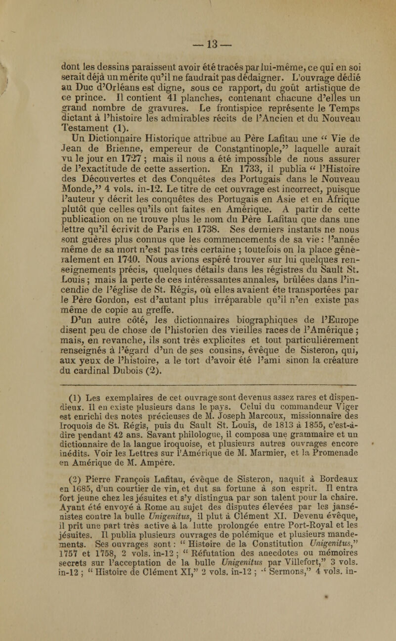 — 13 — dont les dessins paraissent avoir été tracés par lui-même, ce qui en soi serait déjà un mérite qu'il ne faudrait pas dédaigner. L'ouvrage dédié au Duc d'Orléans est digne, sous ce rapport, du goût artistique de ce prince. Il contient 41 planches, contenant chacune d'elles un grand nombre de gravures. Le frontispice représente le Temps dictant à l'histoire les admirables récits de l'Ancien et du Nouveau Testament (1). Un Dictionnaire Historique attribue au Père Lafitau une  Vie de Jean de Brienne, empereur de Constantinopie, laquelle aurait vu le jour en 1727 ; mais il nous a été impossible de nous assurer de l'exactitude de cette assertion. En 1733, il publia  l'Histoire des Découvertes et des Conquêtes des Portugais dans le Nouveau Monde, 4 vols, in-12. Le titre de cet ouvrage est incorrect, puisque l'auteur y décrit les conquêtes des Portugais en Asie et en Afrique plutôt que celles qu'ils ont faites en Amérique. A partir de cette publication on ne trouve plus le nom du Père Lafitau que dans une lettre qu'il écrivit de Paris en 1738. Ses derniers instants ne nous )?ont guères plus connus que les commencements de sa vie: l'année même de sa mort n'est pas très certaine ; toutefois on la place géné- ralement en 1740. Nous avions espéré trouver sur lui quelques ren- seignements précis, quelques détails dans les registres du Sault St. Louis ; mais la perte de ces intéressantes annales, brûlées dans l'in- cendie de l'église de St. Régis, où elles avaient été transportées par le Père Gordon, est d'autant plus irréparable qu'il n'en existe pas même de copie au greffe. D'un autre côté, les dictionnaires biographiques de l'Europe disent peu de chose de l'historien des vieilles races de l'Amérique ; mais, en revanche, ils sont très explicites et tout particulièrement renseignés à l'égard d'un de ses cousins, évêque de Sisteron, qui, aux yeux de l'histoire, a le tort d'avoir été l'ami sinon la créature du cardinal Dubois (2). (1) Les exemplaires de cet ouvrage sont devenus assez rares et dispen- dieux. Il en existe plusieurs dans le pays. Celui du commandeur Viger est enrichi des notes précieuses de M. Joseph Marcoux, missionnaire des Iroquois de St. Régis, puis du Sault St. Loui3, de 1813 à 1855, c'est-à- dire pendant 42 ans. Savant philologue, il composa une grammaire et un dictionnaire de la langue iroquoise, et plusieurs autres ouvrages encore inédits. Voir les Lettres sur l'Amérique de M. Marinier, et la Promenade en Amérique de M. Ampère. (2) Pierre François Lafitau, évêque de Sisteron, naquit à Bordeaux en 1685, d'un courtier de vin, et dut sa fortune à son esprit. Il entra fort jeune chez les jésuites et s'y distingua par son talent pour la chaire. Ayant été envoyé à Rome au sujet des disputes élevées par les jansé- nistes contre la bulle Unigenitus, il plut à Clément XI. Devenu évêque, il prit une part très active à la lutte prolongée entre Port-Royal et les jésuites. Il publia plusieurs ouvrages de polémique et plusieurs mande- ments. Ses ouvrages sont :  Histoire de la Constitution Unigenitus^ 1757 et 1758, 2 vols, in-12 ; Réfutation des anecdotes ou mémoires secrets sur l'acceptation de la bulle Unigenitus par Villefort, 3 vols.