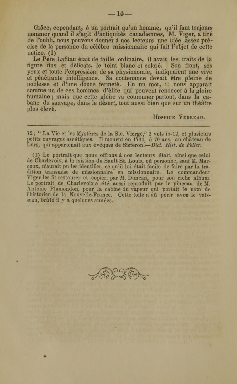 Grâce, cependant, à un portrait qu'un homme, qu'il faut toujours nommer quand il s'agit d'antiquités canadiennes, M. Viger, a tiré de l'oubli, nous pouvons donner à nos lecteurs une idée assez pré- cise de la personne du célèbre missionnaire qui fait l'objet de cette notice. (1) Le Père Lafitau était de taille ordinaire, il avait les traits de la figure fins et délicats, le teint blanc et coloré. Son front, ses yeux et toute l'expression de sa physionomie, indiquaient une vive et pénétrante intelligence. Sa contenance devait être pleine de noblesse et d'une douce fermeté. En un mot, il nous apparait comme un de ces hommes d'élite qui peuvent renoncer à la gloire humaine ; mais que eette gloire va couronner partout, dans la ca- bane du sauvage, dans le désert, tout aussi bien que sur un théâtre plus élevé. Hospice Verreau. 12 ;  La Vie et les Mystères de la Ste. Vierge, 2 vols in-12, et plusieurs petits ouvrages ascétiques. Il mournt en 1764, à 70 ans, au château de Lurs, qui appartenait aux évêques de Sisteron.—Dict. Hist. de Feller. (1) Le portrait que nous offrons à nos lecteurs était, ainsi que celui <le Charlevoix, à la mission du Sault St. Louis, où personne, sauf M. Mar- eoux, n'aurait pu les identifier, ce qu'il lui était facile de faire par la tra- dition transmise de missionnaire en missionnaire. Le commandeur Viger les fit restaurer et copier, par M. Duncan, pour son riche album. Le portrait de Charlevoix a été aussi reproduit par le pinceau de M. Antoine Plamondon, pour la cabine du vapeur qui portait le nom de i'historien de la Nouvelle-France. Cette toile a dû périr avec le vais- seau, brûlé il y a quelques années.