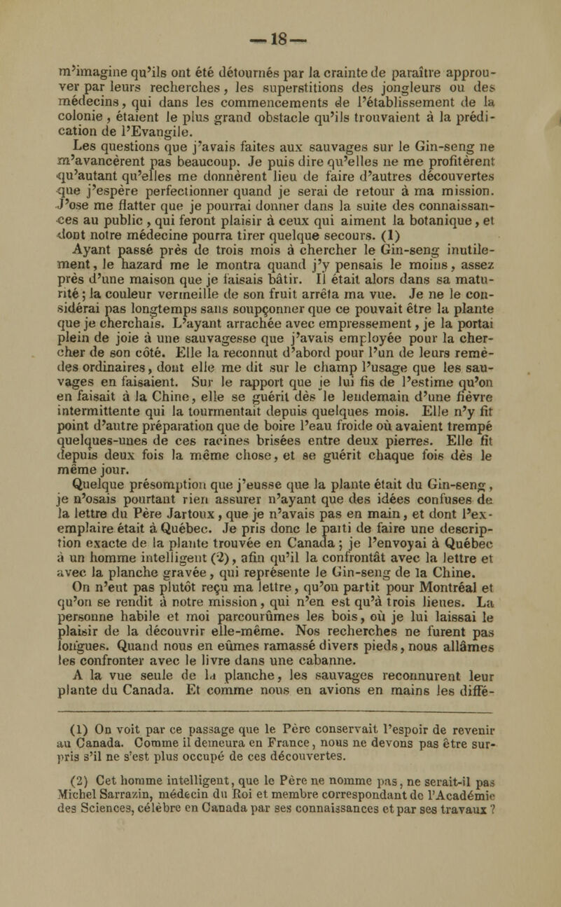 m'imagine qu'ils ont été détournés par la crainte de paraître approu- ver par leurs recherches, les superstitions des jongleurs ou des médecins, qui dans les commencements de l'établissement de la colonie , étaient le plus grand obstacle qu'ils trouvaient à la prédi- cation de l'Evangile. Les questions que j'avais faites aux sauvages sur le Gin-seng ne m'avancèrent pas beaucoup. Je puis dire qu'elles ne me profitèrent ■qu'autant qu'elles me donnèrent lieu de faire d'autres découvertes que j'espère perfectionner quand je serai de retour à ma mission. J'ose me flatter que je pourrai donner dans la suite des connaissan- ces au public , qui feront plaisir à ceux qui aiment la botanique, et dont notre médecine pourra tirer quelque secours. (1) Ayant passé près de trois mois à chercher le Gin-seng inutile- ment, le hazard me le montra quand j'y pensais le moins, assez près d'une maison que je faisais bâtir. Il était alors dans sa matu- rité ; la couleur vermeille de son fruit arrêta ma vue. Je ne le con- sidérai pas longtemps sans soupçonner que ce pouvait être la plante que je cherchais. L'ayant arrachée avec empressement, je la portai plein de joie à une sauvagesse que j'avais employée pour la cher- cher de son côté. Elle la reconnut d'abord pour l'un de leurs remè- des ordinaires, dont elle me dit sur le champ l'usage que les sau- vages en faisaient. Sur le rapport que je lui fis de l'estime qu'on en faisait à la Chine, elle se guérit dès le lendemain d'une fièvre intermittente qui la tourmentait depuis quelques mois. Elle n'y fit point d'autre préparation que de boire l'eau froide où avaient trempé quelques-unes de ces racines brisées entre deux pierres. Elle fit depuis deux fois la même chose, et se guérit chaque fois dès le même jour. Quelque présomption que j'eusse que la plante était du Gin-6eng, je n'osais pourtant rien assurer n'ayant que des idées confuses de la lettre du Père Jartoux , que je n'avais pas en main, et dont l'ex- emplaire était à Québec. Je pris donc le paiti de faire une descrip- tion exacte de la plante trouvée en Canada ; je l'envoyai à Québec à un homme intelligent (2), afin qu'il la confrontât avec la lettre et «ivec la planche gravée, qui représente le Gin-seng de la Chine. On n'eut pas plutôt reçu ma lettre, qu'on partit pour Montréal et qu'on se rendit à notre mission, qui n'en est qu'à trois lienes. La personne habile et moi parcourûmes les bois, où je lui laissai le plaisir de la découvrir elle-même. Nos recherches ne furent pas longues. Quand nous en eûmes ramassé divers pieds, nous allâmes Ie6 confronter avec le livre dans une cabanne. A la vue seule de la planche, les sauvages reconnurent leur plante du Canada. Et comme nous en avions en mains les diffé- (1) On voit par ce passage que le Père conservait l'espoir de revenir au Canada. Comme il demeura en France, nous ne devons pas être sur- pris s'il ne s'est plus occupé de ces découvertes. (2) Cet homme intelligent, que le Père ne nomme pas, ne serait-il pas Michel Sarra/.in, médecin du Roi et membre correspondant de l'Académie des Sciences, célèbre en Canada par ses connaissances et par ses travaux ?