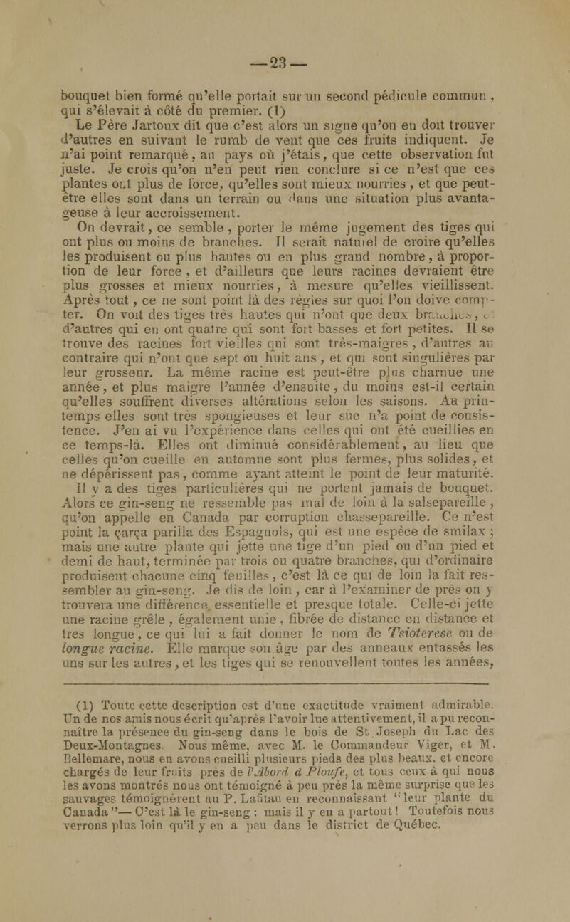 bouquet bien formé qu'elle portait sur un second pédicule commun . qui s'élevait à côté du premier. (1) Le Père Jartoux dit que c'est alors un signe qu'on eu doit trouver d'autres en suivant le rumb de vent que ces fruits indiquent. Je n'ai point remarqué, an pays où j'étais, que cette observation fut juste. Je crois qu'on n'en peut rien conclure si ce n'est que ces plantes ont plus de force, qu'elles sont mieux nourries , et que peut- être elles sont dans un terrain ou dans une situation plus avanta- geuse à leur accroissement. On devrait, ce semble, porter le même jugement des tiges qui ont plus ou moins de branches. Il serait natuiel de croire qu'elles les produisent ou plus hautes ou en plus grand nombre, à propor- tion de leur force , et d'ailleurs que leurs racines devraient être plus grosses et mieux nourries, à mesure qu'elles vieillissent. Après tout, ce ne sont point là des règles sur quoi l'on doive comp- ter. On voit des tildes très hautes qui n'ont que deux brauoiita, i d'autres qui en ont quatre qui sont fort basses et fort petites. Il se trouve des racines fort vieilles qui sont très-maigres , d'autres au contraire qui n'ont que sept ou huit ans , et qui sont singulières par leur grosseur. La même racine est peut-être plus charnue une année, et plus maigre l'année d'ensuite, du moins est-il certain qu'elles souffrent diverses altérations selon les saisons. Au prin- temps elles sont très spongieuses et leur sue n'a point de consis- tence. J'en ai vu l'expérience dans celles qui ont été cueillies en ce temps-là. Elles ont diminué considérablement, au lieu que celles qu'on cueille en automne sont plus fermes, plus solides, et ne dépérissent pas , comme ayant atteint le point de leur maturité. Il y a des tiges particulières qui ne portent jamais de bouquet. Alors ce gin-seng ne ressemble pas mal de loin à la salsepareille , qu'on appelle en Canada par corruption chassepareille. Ce n'est point la çarça parilla des Espagnols, qui est une espèce de smilax ; mais une autre plante qui jette une tige d'un pied ou d'un pied et demi de haut, terminée par trois ou quatre branches, qui d'ordinaire produisent chacune cinq feuilles , c'est là ce qui de loin la fait res- sembler au gin-seng. Je dis de loin, car à l'examiner de près on y trouvera une différence, essentielle et presque totale. Celle-ci jette une racine grêle , également unie, iîbrée de distance en distance et, très longue, ce qui lui a fait donner le nom de Tsioterese ou de longue racine. Elle marque son âge par des anneaux entassés les uns sur les antres, et les tiges qui s,; renouvellent toutes les années, (1) Toute cette description est d'une exactitude vraiment admirable. Un de nos amis nous écrit qu'après L'avoir lue attentivement, il a pu recon- naître la présence du gin-setig dans le bois de St Joseph du Lac des Deux-Montagnes. Nous même, avec M. le Commandeur Viger, et M. Dellcmare, nous en avons cueilli plusieurs pieds des plus beaux, et encore chargés de leur fruits près de VJibord à Ploufe, et tous ceux à qui nous les avons montrés nous ont témoigné à peu prés la même surprise que les sauvages témoignèrent au P. Laritau en reconnaissant leur plante du Canada — C'est là le gin-seng : mais il y en a partout ! Toutefois nous verrons plus loin qu'il y en a peu dans le district de Québec.