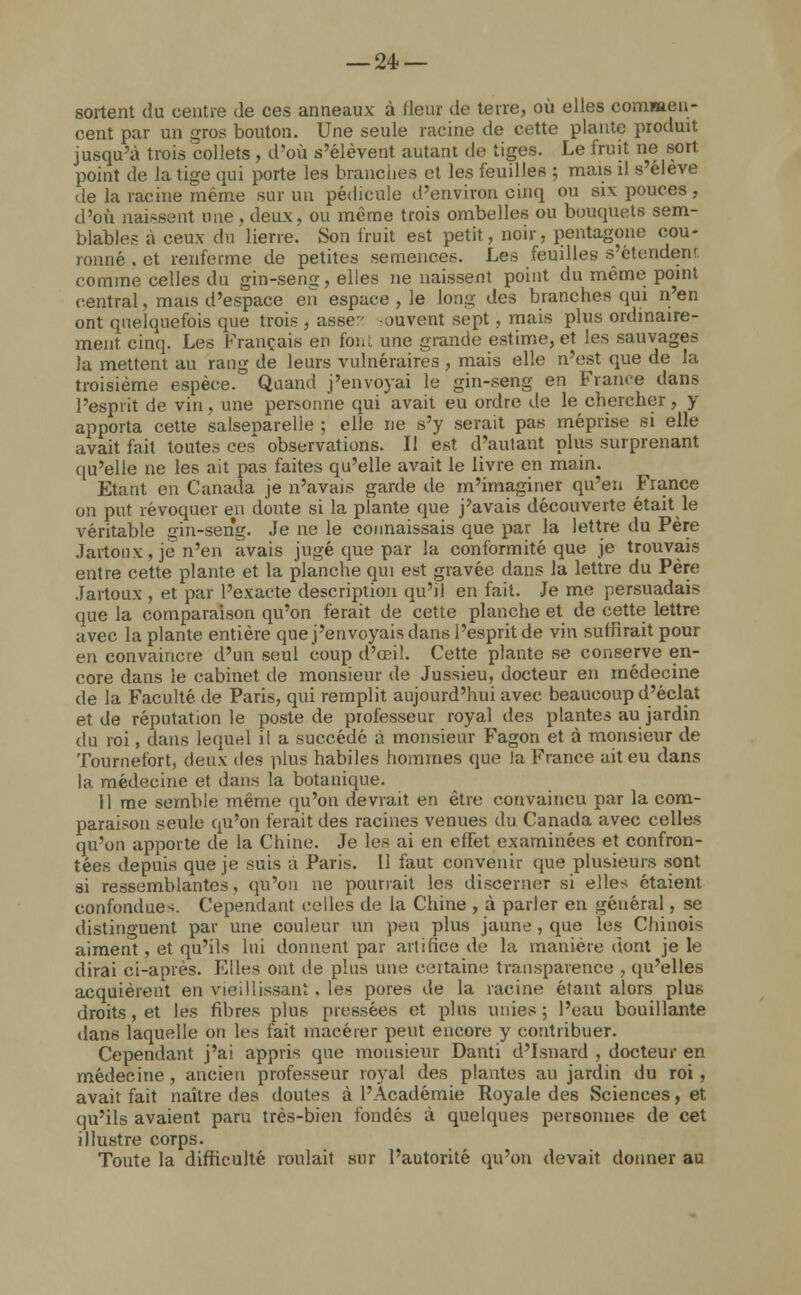 — 24- — sortent du centre de ces anneaux à (leur de terre, où elles commen- cent par un gros bouton. Une seule racine de cette plante produit jusqu'à trois collets , d'où s'élèvent autant de tiges. Le fruit ne sort point de la tige qui porte les branches et les feuilles ; mais il s'élève de la racine même sur un pédicule d'environ cinq ou six pouces, d'où naissent une, deux, ou même trois ombelles ou bouquets sem- blables à ceux du lierre. Son fruit est petit, noir, pentagone cou- ronné . et renferme de petites semences. Les feuilles s'étendenr. comme celles du gin-seng, elles ne naissent point du même point central, mais d'espace en espace , le long des branches qui n'en ont quelquefois que trois , assers souvent sept, mais plus ordinaire- ment cinq. Les Français en fou. une grande estime, et les sauvages la mettent au rang de leurs vulnéraires , mais elle n'est que de la troisième espèce. Quand j'envoyai le gin-seng en France dans l'esprit de vin, une personne qui avait eu ordre de le chercher, y apporta cette salseparelie ; elle ne s'y serait pas méprise si elle avait fait toutes ces observations. Il est d'autant plus surprenant qu'elle ne les ait pas faites qu'elle avait le livre en main. Etant en Canada je n'avais garde de m'imaginer qu'en France on put révoquer en doute si la plante que j'avais découverte était le véritable gin-seng. Je ne le connaissais que par la lettre du Père .laitonx, je n'en avais jugé que par la conformité que je trouvais entre cette plante et la planche qui est gravée dans la lettre du Père Jartoux , et par l'exacte description qu'il en fait. Je me persuadais que la comparaison qu'on ferait de cette planche et de cette lettre avec la plante entière que j'envoyais dans l'esprit de vin suffirait pour en convaincre d'un seul coup d'œil. Cette plante se conserve en- core dans le cabinet de monsieur de Jussieu, docteur en médecine de la Faculté de Paris, qui remplit aujourd'hui avec beaucoup d'éclat et de réputation le poste de professeur royal des plantes au jardin du roi, dans lequel il a succédé à monsieur Fagon et à monsieur de Tournefort, deux des plus habiles hommes que Ja France ait eu dans la médecine et dans la botanique. 11 me semble même qu'on devrait en être convaincu par la com- paraison seule qu'on ferait des racines venues du Canada avec celles qu'on apporte de la Chine. Je les ai en effet examinées et confron- tées depuis que je suis à Paris. Il faut convenir que plusieurs sont si ressemblantes, qu'on ne pourrait les discerner si elles étaient confondues. Cependant celles de la Chine , à parler en général, se distinguent par une couleur un peu plus jaune , que les Chinois aiment , et qu'ils lui donnent par artifice de la manière dont je le dirai ci-après. Elles ont de plus une certaine transparence , qu'elles acquièrent en vieillissant. les pores de la racine étant alors plus droits, et les fibres plus pressées et plus unies; l'eau bouillante dans laquelle on les fait macérer peut encore y contribuer. Cependant j'ai appris que monsieur Danti d'Isnard , docteur en médecine , ancien professeur royal des plantes au jardin du roi , avait fait naître des doutes à l'Académie Royale des Sciences, et qu'ils avaient paru très-bien fondés à quelques personnes de cet illustre corps. Toute la difficulté roulait sur l'autorité qu'on devait donner au