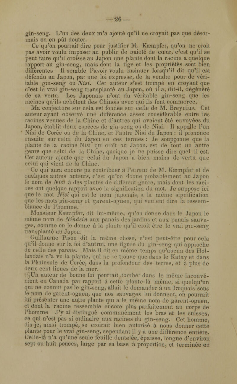 gin-seng. L'un des deux m'a ajouté qu'il ne croyait pas que désor- mais on en pût douter. Ce qu'on pourrait dire pour justifier M. Krctnpfer, qu'on ne croit pas avoir voulu imposer au public de gaieté de cœur, c'est qu'il se peut faire qu'il croisse au Japon une plante dont la racine a quelque rapport au gin-seng, mais dont la lige et les propriétés sont bien différentes II semble l'avoir voulu insinuer lorsqu'il dit qu'il est défendu au Japon, par nue loi expresse, de la vendre pour de véri- table gin-seng ou Nisi. Cet auteur s'est trompé en croyant que c'est le vrai gin-seng transplanté au Japon, où il a, dit-il, dégénéré de sa vertu. Les Japonais n'ont du véritable gin-seng que les racines qu'ils achètent des Chinois avec qui ils font commerce. Ma conjecture sur cela est fondée sur celle de M. Breynius. Cet auteur ayant observé une différence assez considérable entre les racines venues de la Chine et d'autres qui avaient été envoyées du Japon, établit deux espèces de gin-seng ou de Nisi. Il appelle l'un Nisi de Corée ou de la Chine, et l'autre Nisi du Japon : il prononce ensuite sur celui du Japon en ces ternies : Je soupçonne que la plante de la racine Nisi qui croit au Japon, est de tout un autre genre que celui de la Chine, quoique je ne puisse dire quel il est. Cet auteur ajoute que celui du Japon a bien moins de vertu que celui qui vient de la Chine. Ce qui aura encore pu contribuer à l'erreur de M. Ksempfer et de quelques autres auteurs, c'esl qu'on donne probablement au Japon le nom de Niai à des plantes de différenl genre, mais dont les raci- nes ont quelque rapport avec la signification du mot. Je suppo.se ici que le mot Nisi qui est le nom japonais, a la même signification que les mots gin-seng et garent-oguen, qui veulent dire la ressem- blance de l'homme. Monsieur Kœmpfer, dit lui-même, qu'on donne dans le Japon le même nom de Nhidsin aux panais des jardins et aux panais sauva- ges, comme on le donne à la plante qu'il croit être le vrai gin-seng transplanté au Japon. Guillaume Pison dit la même chose, c'est peut-être pour cela qu'il donne sur la foi d'autrui, une figure du gin-seng qui approche de celle des panais. Mais il dit en même temps qu'aucun des Hol- landais n'a vu la plante, qui ne e trouve que dans le Katayet dans la Péninsule de Corée, dans la profondeur des terres, et à plus de deux cent lieues de la mer. ;Un auteur de bonne foi pourrait tomber dans le même inconvé- nient en Canada par rapport à cette plante-là même, si quelqu'un qui ne connut pas le gin-seng, allait le demander à un Iroquois sous le nom de garent-oguen, que nos sauvages lui donnent, on pourrait lui présenter une autre plante qui a le même nom de garent-oguen, et dont la racine ressemble encore plus parfaitement' an corps de l'homme J'y ai distingué communément les bras et les cuisses, ce qui n'est pas si ordinaire aux racines du gin-seng. Cet homme, dis-je, ainsi trompé, se croirait bien autorisé a nous donner cette plante pour le vrai gin-seng, cependant il y a une différence entière. Celle-là n'a qu'une seule feuille dentelée,'épaisse, longue d'environ sept ou huit pouces, large par sa base à proportion, et terminée en