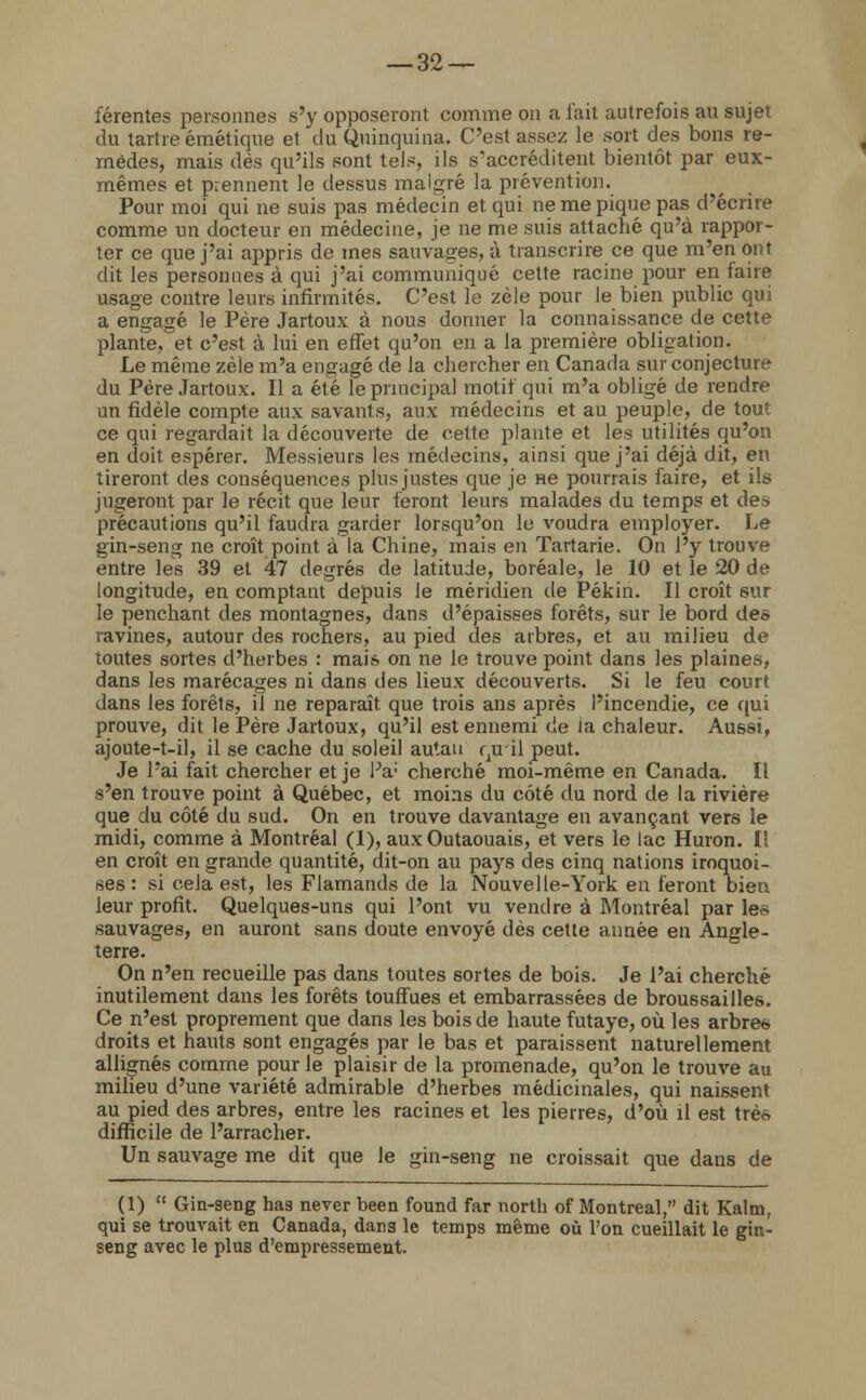 férentes personnes s'y opposeront comme on a l'ait autrefois au sujet du tartre émétique et du Quinquina. C'est assez le sort des bons re- mèdes, mais dès qu'ils sont tels, ils s'accréditent bientôt par eux- mêmes et prennent le dessus malgré la prévention. Pour moi qui ne suis pas médecin et qui ne me pique pas d'écrire comme un docteur en médecine, je ne me suis attaché qu'à rappor- ter ce que j'ai appris de mes sauvages, à transcrire ce que m'en ont dit les personnes à qui j'ai communiqué cette racine pour en faire usage contre leurs infirmités. C'est le zèle pour le bien public qui a engagé le Père Jartoux à nous donner la connaissance de cette plante^et c'est à lui en effet qu'on en a la première obligation. Le même zèle m'a engagé de la chercher en Canada sur conjecture du Père Jartoux. Il a été le principal motif qui m'a obligé de rendre un fidèle compte aux savants, aux médecins et au peuple, de tout ce qui regardait la découverte de cette plante et les utilités qu'on en doit espérer. Messieurs les médecins, ainsi que j'ai déjà dit, en tireront des conséquences plus justes que je ne pourrais faire, et ils jugeront par le récit que leur feront leurs malades du temps et des précautions qu'il faucha garder lorsqu'on le voudra employer. Le gin-seng ne croît point à la Chine, mais en Tartarie. On l'y trouve entre les 39 et 47 degrés de latitude, boréale, le 10 et le 20 de longitude, en comptant depuis le méridien de Pékin. Il croît 6ur le penchant des montagnes, dans d'épaisses forêts, sur le bord des ravines, autour des rochers, au pied des arbres, et au milieu de toutes sortes d'herbes : mais on ne le trouve point dans les plaines, dans les marécages ni dans des lieux découverts. Si le feu court dans les forêts, il ne reparaît que trois ans après l'incendie, ce qui prouve, dit le Père Jartoux, qu'il est ennemi de ia chaleur. Aussi, ajoute-t-il, il se cache du soleil autan r,u il peut. Je l'ai fait chercher et je Pa; cherché moi-même en Canada. Il s'en trouve point à Québec, et moins du côté du nord de la rivière que du côté du sud. On en trouve davantage en avançant vers le midi, comme à Montréal (1), aux Outaouais, et vers le lac Huron. Il en croît en grande quantité, dit-on au pays des cinq nations iroquoi- ses : si cela est, les Flamands de la Nouvelle-York eu feront bien leur profit. Quelques-uns qui l'ont vu vendre à Montréal par les sauvages, en auront sans doute envoyé dès cette année en Angle- terre. On n'en recueille pas dans toutes sortes de bois. Je l'ai cherché inutilement dans les forêts touffues et embarrassées de broussailles. Ce n'est proprement que dans les bois de haute futaye, où les arbre*, droits et hauts sont engagés par le bas et paraissent naturellement allignés comme pour le plaisir de la promenade, qu'on le trouve au milieu d'une variété admirable d'herbes médicinales, qui naissent au pied des arbres, entre les racines et les pierres, d'où il est très difficile de l'arracher. Un sauvage me dit que le gin-seng ne croissait que dans de (1)  Gin-seng has never been found far north of Montréal, dit Kalm, qui se trouvait en Canada, dans le temps même où l'on cueillait le gin- seng avec le plus d'empressement.