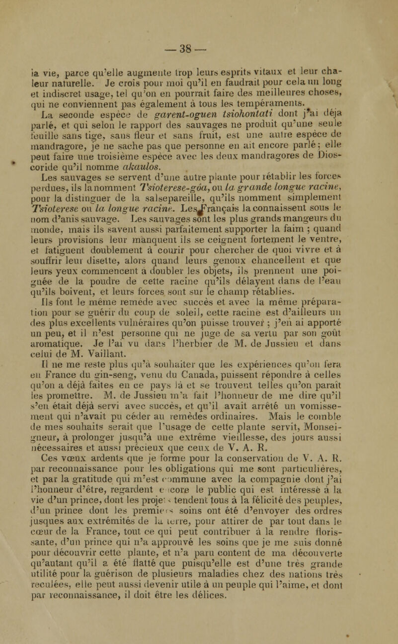 ia vie, parce qu'elle augmente Irop leurs esprit* vitaux et leur cha- leur naturelle. Je crois pour moi qu'il en faudrait pour cela nu long et indiscret usage, tel qu'on en pourrait faire des meilleures choses, qui ne conviennent pas également à tous les tempéraments. La seconde espèce de garent-oguen tsiohontati dont j'ai déjà parlé, et qui selon le rapport des sauvages ne produit qu'une seule feuille sans tige, sans fleur et sans fruit, est une autre espèce de mandragore, je ne sache pas que personne en ait encore parlé: elle peut faire une troisième espèce avec les deux mandragores de Dios- eoride qu'il nomme akaulos. Les sauvages se servent d'une autre plante pour rétablir les force» perdues, ils lanomment Tsioterese-gôa,o\\ la grande longue racine, pour la distinguer de la salsepareille, qu'ils nomment simplement Tsioterese ou la longue racine. LesJ^rançais Jaconnaissent sous le nom d'anis sauvage. Les sauvages sont les plus grands mangeurs du monde, mais ils savent aussi parfaitement supporter la faim ; quand leurs provisions leur manquent ils se ceignent fortement le ventre, et fatiguent doublement à courir pour chercher de quoi vivre et à souffrir leui disette, alors quand leurs genoux chancellent et que leurs yeux commencent a doubler les objets, ils prennent une poi- gnée de la poudre de cette racine qu'ils délayent dans de l'eau qu'ils boivent, et leurs forces sont sur le champ rétablies. Us fout le même remède avec succès et avec la même prépara- lion pour se guérir du coup de soleil, cette racine est d'ailleurs un des plus excellents vulnéraires qu'on puisse trouver ; j'en ai apporté un peu, et il n'est personne qui ne juge de sa vertu par son goût aromatique. Je l'ai vu dans l'herbier de M. de Jussieu et dans celui de M. Vaillant. Il ne me reste plus qu'à souhaiter que les expériences qu'on fera en France du <iin-seng, venu du Canada, puissent répondre à celles qu'on a déjà faites en ce pays là et se trouvent telles qu'on parait les promettre. M. de Jussieu m'a lait l'honneur de me dire qu'il s'en était déjà servi avec succès, et qu'il avait arrêté un vomisse- ment qui n'avait pu céder au remèdes ordinaires. Mais le comble de mes souhaits serait que l'usage de cette plante servit, Monsei- gneur, à prolonger jusqu'à une extrême vieillesse, des jours aussi nécessaires et aussi précieux que ceux de V. A. R. Ces vœux ardents (pie je forme pour la conservation de V. A. IL par reconnaissance pour les obligations qui me sont particulières, et par la gratitude qui m'est r >mmune avec la compagnie dont j'ai l'honneur d'être, regardent e core le public qui est intéressé à la vie d'un prince, dont les proje < tendent tous à la félicité des peuples, d'un prince dont les premier soins ont été d'envoyer des ordres jusques aux extrémités de la lerre, pour attirer de par tout dans le cœur de la France, tout ce qui peut contribuer à la rendre floris- sante, d'un prince qui n'a approuvé les soins que je me suis donné pour découvrir cette plante, et n'a paru content de ma découverte qu'autant qu'il a été flatté que puisqu'elle est d'une très grande utilité pour la guérison de plusieurs maladies chez des nations très reculées, elle peut aussi devenir utile à un peuple qui l'aime, et donl par reconnaissance, il doit être les délices.