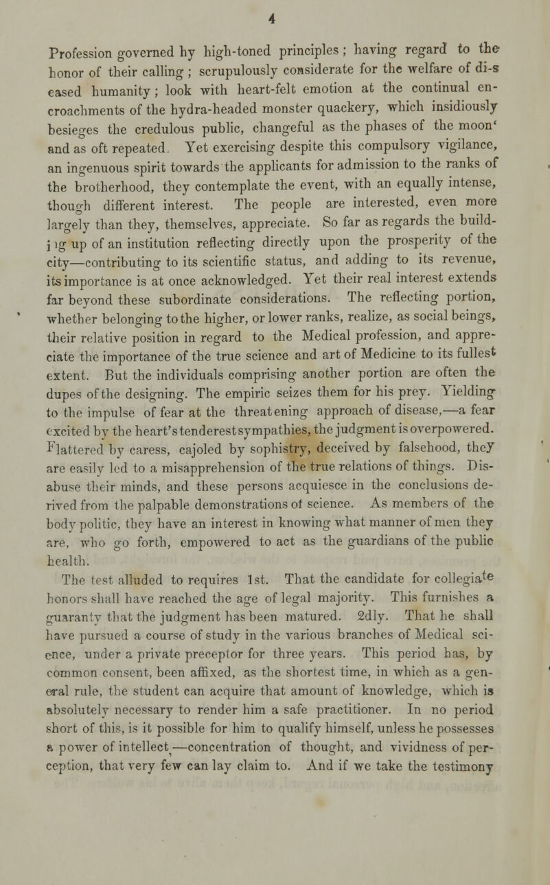 Profession governed by high-toned principles; having regard to the honor of their calHng ; scrupulously considerate for the welfare of di-s eased humanity ; look vrith heart-felt emotion at the continual en- croachments of the hydra-headed monster quackery, which insidiously besieges the credulous public, changeful as the phases of the moon' and as oft repeated. Yet exercising despite this compulsory vigilance, an ingenuous spirit towards the apphcants for admission to the ranks of the brotherhood, they contemplate the event, with an equally intense, though different interest. The people are interested, even more largely than they, themselves, appreciate. So far as regards the build- j ig up of an institution reflecting directly upon the prosperity of the city—contributing to its scientific status, and adding to its revenue, its importance is at once acknowledged. Yet their real interest extends far beyond these subordinate considerations. The reflecting portion, whether belonging to the higher, or lower ranks, reahze, as social beings, their relative position in regard to the Medical profession, and appre- ciate the importance of the true science and art of Medicine to its fullest extent. But the individuals comprising another portion are often the dupes of the designing. The empiric seizes them for his prey. Yielding to the impulse of fear at the threatening approach of disease,—a fear excited by the heart'stenderestsympathies, the judgment is overpowered. Flattered by caress, cajoled by sophistry, deceived by falsehood, thej are easily led to a misapprehension of the true relations of things. Dis- abuse their minds, and these persons acquiesce in the conclusions de- rived from the palpable demonstrations of science. As members of the body politic, they have an interest in knowing what manner of men they are, who go forth, empowered to act as the guardians of the public health. The test alluded to requires 1st. That the candidate for collegia^ honors shall have reached the age of legal majority. This furnishes a guaranty that the judgment has been matured. 2dly. That he shall have pursued a course of study in the various branches of Medical sci- ence, under a private preceptor for three years. This period has, by common consent, been afiixed, as the shortest time, in which as a gen- eral rule, the student can acquire that amount of knowledge, which is absolutely necessary to render him a safe practitioner. In no period short of this, is it possible for him to qualify himself, unless he possesses a power of intellect —concentration of thought, and vividness of per- ception, that very few can lay claim to. And if we take the testimony