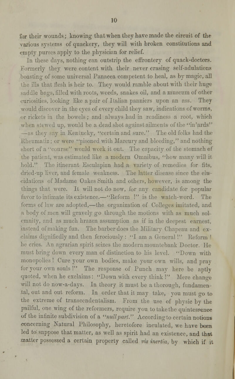 for their wounds; knowing that wlien they have made the circuit of the vaxious systems of quackery, they will with broken constitutions and empty purses apply to the physician for relief. In these days, nothing can outstrip the effrontery of quack-doctors. Formerly they were content with their never erasing self-adulations boasting of some universal Panacea competent to heal, as by magic, all the ills that flesh is heir to. They would ramble about with their huge saddle bags, filled with roots, weeds, snakes oil, and a museum of other curiosities, looking like a pair of Itahan panniers upon an ass. They would discover in the eyes of every child they saw, indications of worms, or rickets in the bowels; and always had in readiness a root, which when stewed up, would be a dead shot against ailments of the in'ards —as they say in Kentucky, certain and sure. The old folks had the Rheumatiz; or were pisoned with Marcuryand bleeding, and nothing short of a course would work it out. The capacity of the stomach of the patient, was estimated like a modern Omnibiis, how many will it hold. The itinerant Esculapian had a variety of remedies for fits, dried-up liver, and female weakness. The latter disease since the elu- cidations of Madame Oakes Smith and others, however, is among the things that were. It will not do now, for any candidate for popular favor to intim.ate its existence.—Reform ! is the watch-word. The forms of law are adopted,—the organization of Colleges imitated, and a body of men will gravely go through the motions with as much sol- emnity, and as much brazen assumption as if in the deepest earnest, instead of making fun. The barber does the Military Chapeau and ex- claims dignifiedly and then ferociously : I am a General! Reform ! he cries. An agrarian spirit seizes the modern mountebank Doctor. He must bring doAvn every man of distinction to his level. Down with monopolies ! Cure your own bodies, make your own wills, and pray for your own souls ! The response of Punch may here be aptly quoted, Avhen he exclaims: Down Avith every think ! Mere chano-e Avill not do now-a-days. In theory it must be a thorough, fundamen- tal, out and out reform. In order that it may take, you must go to the extreme of transcendentalism. From the use of physic by the pailful, one wing of the reformers, require you to take the quintessence of the infinite subdivision of a nullpari. Accordingto certain nottons concerning Natural Philosophy, heretofore inculated, we have been led to. suppose that matter, as well as spirit had an existence, and that matter possessed a certain property called vis inertia, by which if it