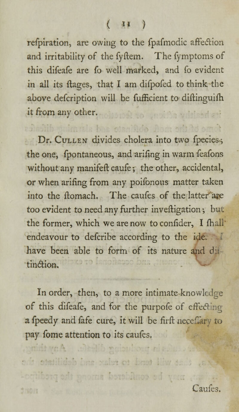 refpiration, are owing to the fpafmodic affecftion and irritability of the fyftem. The fymptoms of this difeafe are fo well marked, and fo evident in all its ftages, that I am difpofed to think the above defcription will be fufficient to diftinguim it from any other. Dr. Cullen divides cholera into two fpecies--, the one, fpontaneous, and arifing in warm feafons without any manifeft caufe •, the other, accidental, or when arifing from any poifonous matter taken into the flomach. The caufes of the latter are too evident to need any further investigation •, but the former, which we are now to confider, I mail endeavour to defcribe according to the ide. have been able to form of its nature and d tinction. In order, then, to a more intimate-knowledge of this difeafe, and for the purpofe of effecting a fpeedy and fafe cure, it will be firft nece£ary to pay fome attention to its caufes. Caufes.